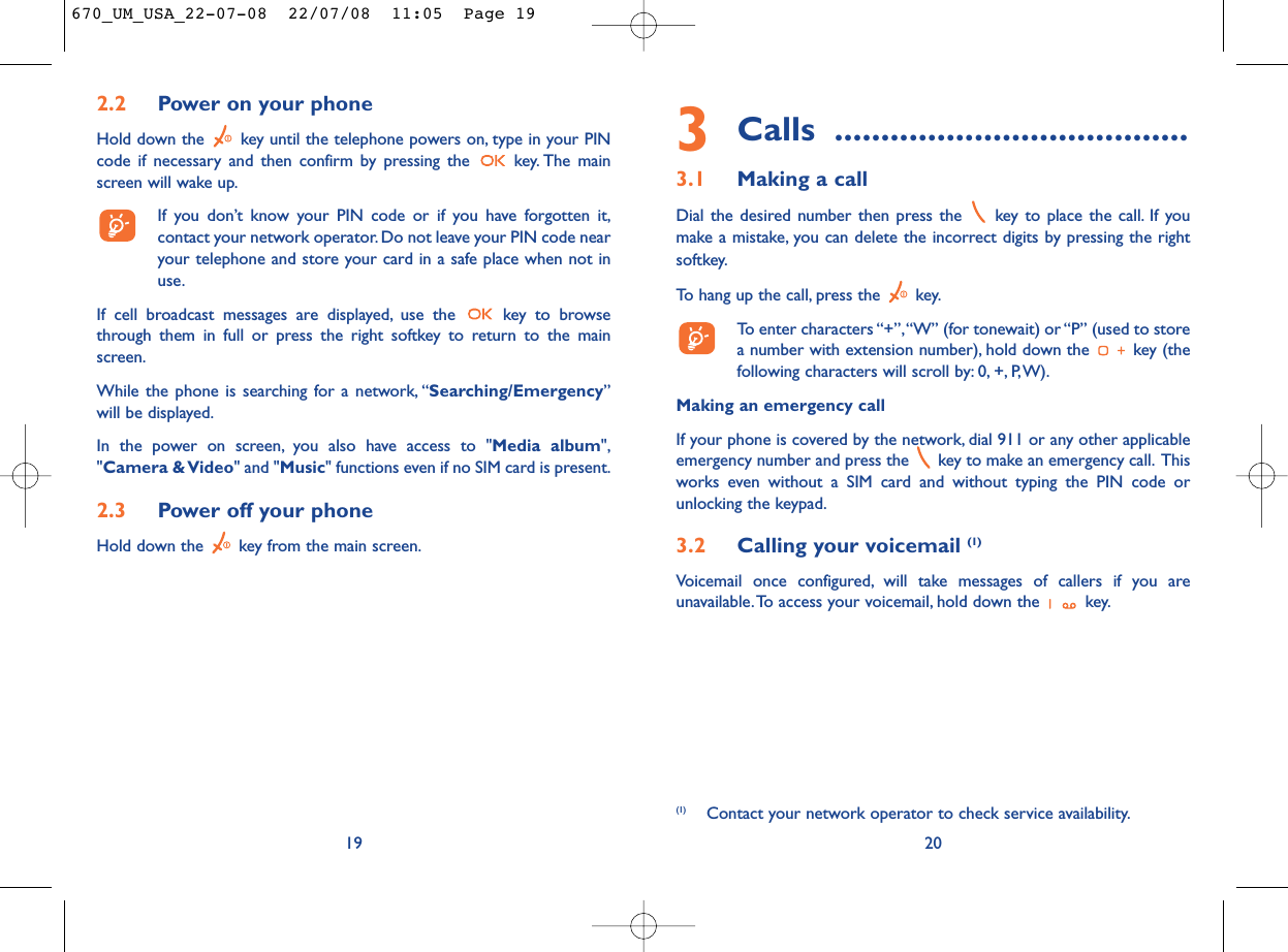 3Calls ......................................3.1 Making a callDial the desired number then press the  key to place the call. If youmake a mistake, you can delete the incorrect digits by pressing the rightsoftkey.To hang up the call, press the  key.To enter characters “+”,“W” (for tonewait) or “P” (used to storea number with extension number), hold down the  key (thefollowing characters will scroll by: 0, +, P,W).Making an emergency callIf your phone is covered by the network, dial 911 or any other applicableemergency number and press the  key to make an emergency call. Thisworks even without a SIM card and without typing the PIN code orunlocking the keypad.3.2 Calling your voicemail (1)Voicemail once configured, will take messages of callers if you areunavailable.To access your voicemail, hold down the  key.20(1) Contact your network operator to check service availability.192.2 Power on your phoneHold down the  key until the telephone powers on, type in your PINcode if necessary and then confirm by pressing the  key. The mainscreen will wake up.If you don’t know your PIN code or if you have forgotten it,contact your network operator. Do not leave your PIN code nearyour telephone and store your card in a safe place when not inuse.If cell broadcast messages are displayed, use the  key to browsethrough them in full or press the right softkey to return to the mainscreen.While the phone is searching for a network, “Searching/Emergency”will be displayed.In the power on screen, you also have access to &quot;Media album&quot;,&quot;Camera &amp; Video&quot; and &quot;Music&quot; functions even if no SIM card is present.2.3 Power off your phoneHold down the  key from the main screen.670_UM_USA_22-07-08  22/07/08  11:05  Page 19