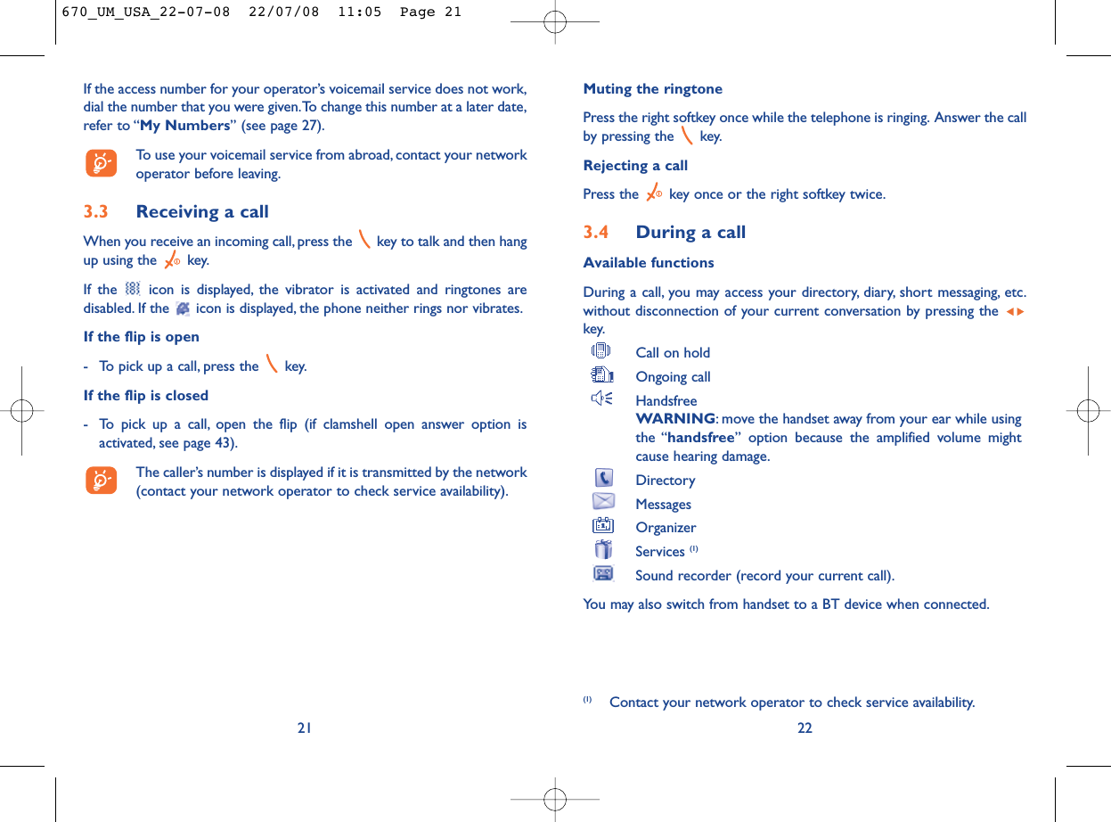Muting the ringtonePress the right softkey once while the telephone is ringing. Answer the callby pressing the  key.Rejecting a callPress the  key once or the right softkey twice.3.4 During a callAvailable functionsDuring a call, you may access your directory, diary, short messaging, etc.without disconnection of your current conversation by pressing the key.Call on holdOngoing callHandsfreeWARNING: move the handset away from your ear while usingthe “handsfree” option because the amplified volume mightcause hearing damage.DirectoryMessages OrganizerServices (1)Sound recorder (record your current call).You may also switch from handset to a BT device when connected.22(1) Contact your network operator to check service availability.If the access number for your operator’s voicemail service does not work,dial the number that you were given.To change this number at a later date,refer to “My Numbers” (see page 27).To use your voicemail service from abroad, contact your networkoperator before leaving.3.3 Receiving a callWhen you receive an incoming call, press the  key to talk and then hangup using the  key.If the  icon is displayed, the vibrator is activated and ringtones aredisabled. If the  icon is displayed, the phone neither rings nor vibrates.If the flip is open- To pick up a call, press the  key.If the flip is closed- To pick up a call, open the flip (if clamshell open answer option isactivated, see page 43).The caller’s number is displayed if it is transmitted by the network(contact your network operator to check service availability).21670_UM_USA_22-07-08  22/07/08  11:05  Page 21
