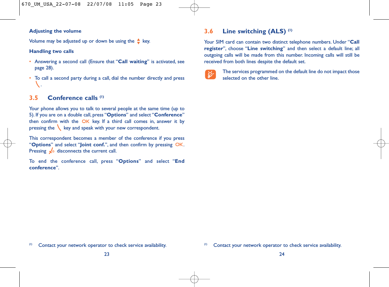 3.6 Line switching (ALS) (1)Your SIM card can contain two distinct telephone numbers. Under “Callregister”, choose “Line switching” and then select a default line; alloutgoing calls will be made from this number. Incoming calls will still bereceived from both lines despite the default set.The services programmed on the default line do not impact thoseselected on the other line.24(1) Contact your network operator to check service availability.Adjusting the volumeVolume may be adjusted up or down be using the  key.Handling two calls•Answering a second call (Ensure that “Call waiting” is activated, seepage 28).•To call a second party during a call, dial the number directly and press.3.5 Conference calls (1)Your phone allows you to talk to several people at the same time (up to5). If you are on a double call, press “Options” and select “Conference”then confirm with the  key. If a third call comes in, answer it bypressing the  key and speak with your new correspondent.This correspondent becomes a member of the conference if you press“Options” and select “Joint conf.”, and then confirm by pressing  .Pressing  disconnects the current call.To end the conference call, press “Options” and select “Endconference”.23(1) Contact your network operator to check service availability.670_UM_USA_22-07-08  22/07/08  11:05  Page 23