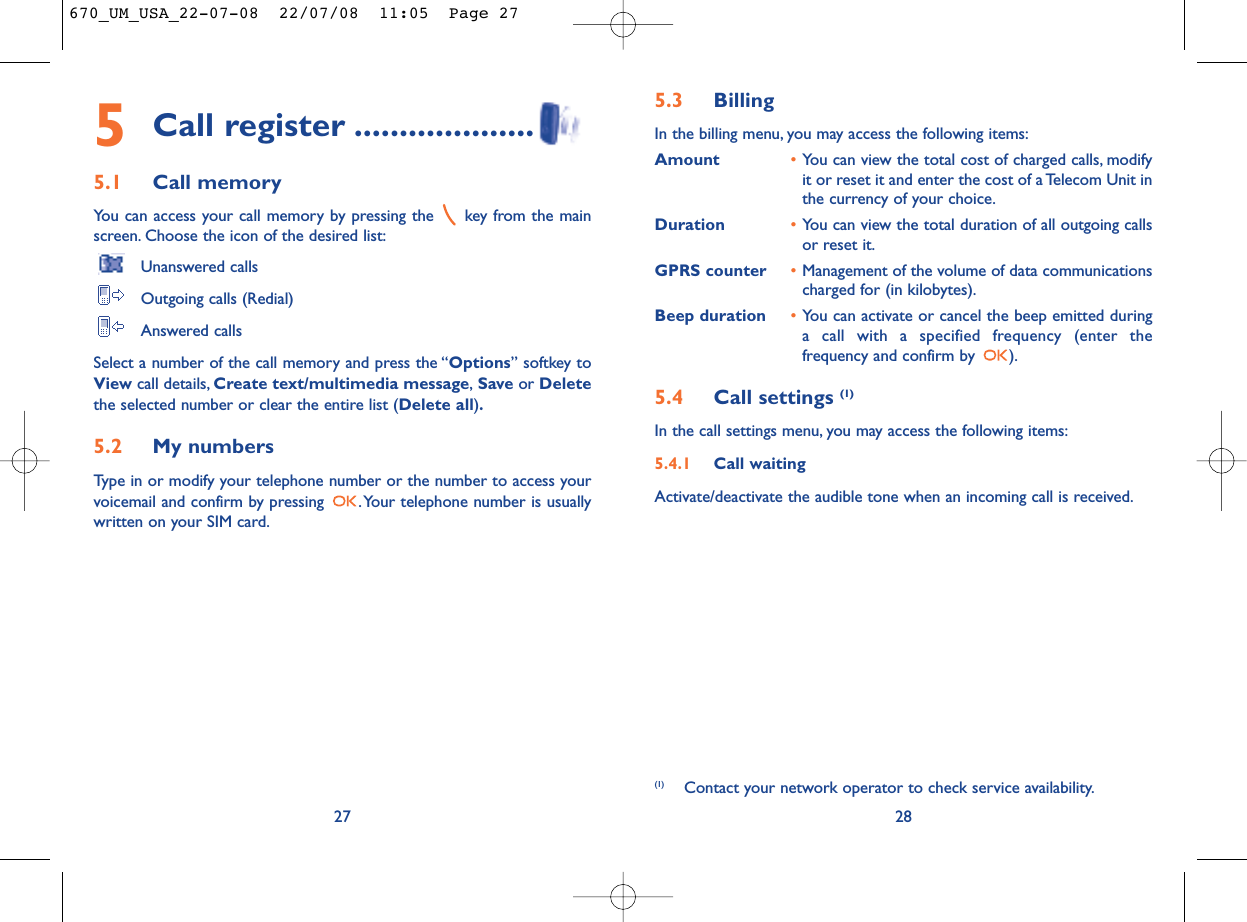 5.3 Billing In the billing menu, you may access the following items:Amount •You can view the total cost of charged calls, modifyit or reset it and enter the cost of a Telecom Unit inthe currency of your choice.Duration •You can view the total duration of all outgoing callsor reset it.GPRS counter •Management of the volume of data communicationscharged for (in kilobytes).Beep duration •You can activate or cancel the beep emitted duringa call with a specified frequency (enter thefrequency and confirm by  ).5.4 Call settings (1)In the call settings menu, you may access the following items:5.4.1 Call waitingActivate/deactivate the audible tone when an incoming call is received.28(1) Contact your network operator to check service availability.5Call register ....................5.1 Call memory You can access your call memory by pressing the  key from the mainscreen. Choose the icon of the desired list:Unanswered callsOutgoing calls (Redial)Answered calls Select a number of the call memory and press the “Options” softkey toView call details, Create text/multimedia message,Save or Deletethe selected number or clear the entire list (Delete all).5.2 My numbers Type in or modify your telephone number or the number to access yourvoicemail and confirm by pressing  .Your telephone number is usuallywritten on your SIM card.27670_UM_USA_22-07-08  22/07/08  11:05  Page 27