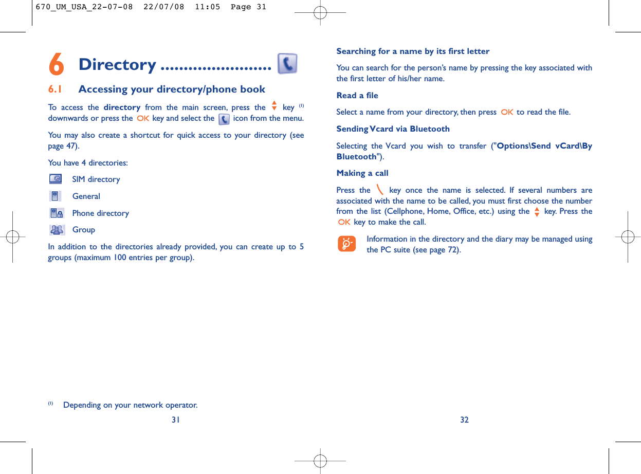 Searching for a name by its first letterYou can search for the person’s name by pressing the key associated withthe first letter of his/her name.Read a fileSelect a name from your directory, then press  to read the file.Sending Vcard via BluetoothSelecting the Vcard you wish to transfer (&quot;Options\Send vCard\ByBluetooth&quot;).Making a callPress the  key once the name is selected. If several numbers areassociated with the name to be called, you must first choose the numberfrom the list (Cellphone, Home, Office, etc.) using the key. Press thekey to make the call.Information in the directory and the diary may be managed usingthe PC suite (see page 72).326Directory ........................6.1 Accessing your directory/phone bookTo access the directory from the main screen, press the  key (1)downwards or press the  key and select the  icon from the menu.You may also create a shortcut for quick access to your directory (seepage 47).You have 4 directories:SIM directoryGeneralPhone directoryGroupIn addition to the directories already provided, you can create up to 5groups (maximum 100 entries per group).31(1) Depending on your network operator.670_UM_USA_22-07-08  22/07/08  11:05  Page 31