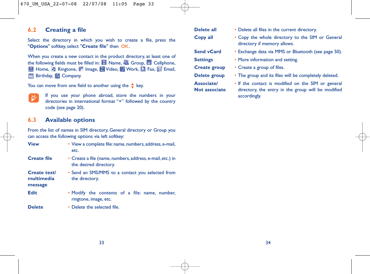 Delete all •Delete all files in the current directory.Copy all •Copy the whole directory to the SIM or Generaldirectory if memory allows.Send vCard •Exchange data via MMS or Bluetooth (see page 50).Settings •More information and setting.Create group •Create a group of files.Delete group •The group and its files will be completely deleted.Associate/ •If the contact is modified on the SIM or general Not associate directory, the entry in the group will be modifiedaccordingly.346.2 Creating a fileSelect the directory in which you wish to create a file, press the&quot;Options&quot; softkey, select &quot;Create file&quot; then  .When you create a new contact in the product directory, at least one ofthe following fields must be filled in: Name, Group, Cellphone,Home, Ringtone, Image, Video, Work, Fax, Email,Birthday, Company.You can move from one field to another using the  key.If you use your phone abroad, store the numbers in yourdirectories in international format “+” followed by the countrycode (see page 20).6.3 Available optionsFrom the list of names in SIM directory, General directory or Group youcan access the following options via left softkey:View •View a complete file:name, numbers, address, e-mail,etc.Create file •Create a file (name, numbers, address, e-mail, etc.) inthe desired directory.Create text/ •Send an SMS/MMS to a contact you selected from multimedia  the directory.messageEdit •Modify the contents of a file: name, number,ringtone, image, etc.Delete  •Delete the selected file.33670_UM_USA_22-07-08  22/07/08  11:05  Page 33