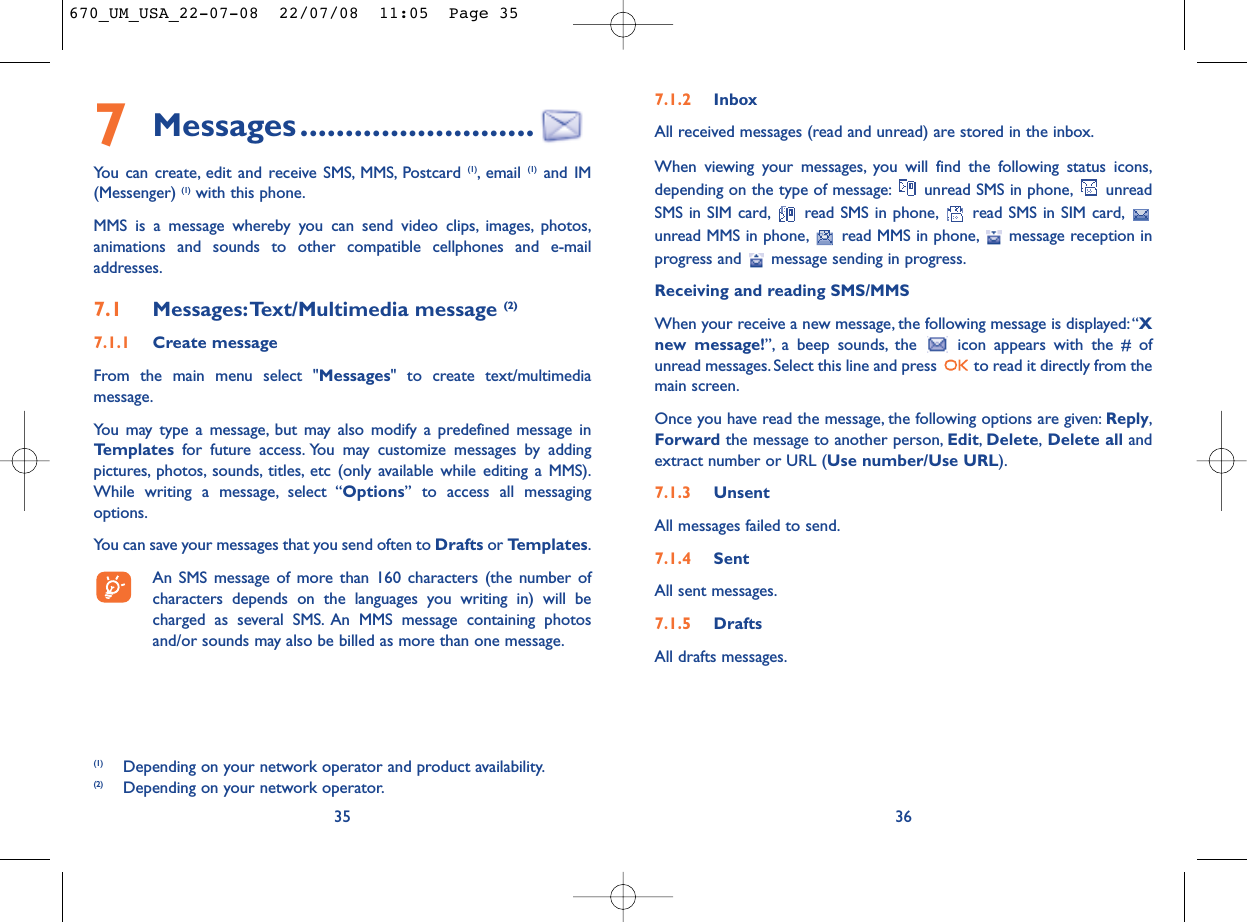 7.1.2 InboxAll received messages (read and unread) are stored in the inbox.When viewing your messages, you will find the following status icons,depending on the type of message: unread SMS in phone, unreadSMS in SIM card, read SMS in phone, read SMS in SIM card,unread MMS in phone, read MMS in phone, message reception inprogress and  message sending in progress.Receiving and reading SMS/MMSWhen your receive a new message, the following message is displayed:“Xnew message!”, a beep sounds, the  icon appears with the # ofunread messages. Select this line and press  to read it directly from themain screen.Once you have read the message, the following options are given: Reply,Forward the message to another person, Edit,Delete,Delete all andextract number or URL (Use number/Use URL).7.1.3 UnsentAll messages failed to send.7.1.4 SentAll sent messages.7.1.5 DraftsAll drafts messages.367Messages..........................You can create, edit and receive SMS, MMS, Postcard (1), email  (1) and IM(Messenger) (1) with this phone.MMS is a message whereby you can send video clips, images, photos,animations and sounds to other compatible cellphones and e-mailaddresses.7.1 Messages:Text/Multimedia message (2) 7.1.1 Create messageFrom the main menu select &quot;Messages&quot; to create text/multimediamessage.You may type a message, but may also modify a predefined message inTemplates for future access. You may customize messages by addingpictures, photos, sounds, titles, etc (only available while editing a MMS).While writing a message, select “Options” to access all messagingoptions.You can save your messages that you send often to Drafts or Templates.An SMS message of more than 160 characters (the number ofcharacters depends on the languages you writing in) will becharged as several SMS. An MMS message containing photosand/or sounds may also be billed as more than one message.35(1) Depending on your network operator and product availability.(2) Depending on your network operator.670_UM_USA_22-07-08  22/07/08  11:05  Page 35