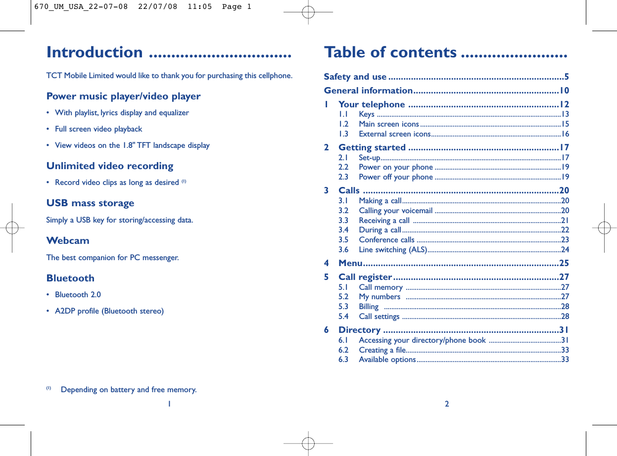 Table of contents ........................Safety and use ......................................................................5General information..........................................................101 Your telephone ............................................................121.1 Keys ......................................................................................................131.2 Main screen icons ..............................................................................151.3 External screen icons........................................................................162 Getting started ............................................................172.1 Set-up....................................................................................................172.2 Power on your phone ......................................................................192.3 Power off your phone ......................................................................193 Calls ..............................................................................203.1 Making a call........................................................................................203.2 Calling your voicemail ......................................................................203.3 Receiving a call ..................................................................................213.4 During a call........................................................................................223.5 Conference calls ................................................................................233.6 Line switching (ALS)..........................................................................244 Menu..............................................................................255 Call register..................................................................275.1 Call memory ......................................................................................275.2 My numbers  ......................................................................................275.3 Billing ..................................................................................................285.4 Call settings ........................................................................................286 Directory ......................................................................316.1 Accessing your directory/phone book ........................................316.2 Creating a file......................................................................................336.3 Available options................................................................................332Introduction ................................TCT Mobile Limited would like to thank you for purchasing this cellphone.Power music player/video player• With playlist, lyrics display and equalizer• Full screen video playback• View videos on the 1.8&quot; TFT landscape displayUnlimited video recording• Record video clips as long as desired (1)USB mass storageSimply a USB key for storing/accessing data.WebcamThe best companion for PC messenger.Bluetooth• Bluetooth 2.0• A2DP profile (Bluetooth stereo)1(1) Depending on battery and free memory.670_UM_USA_22-07-08  22/07/08  11:05  Page 1