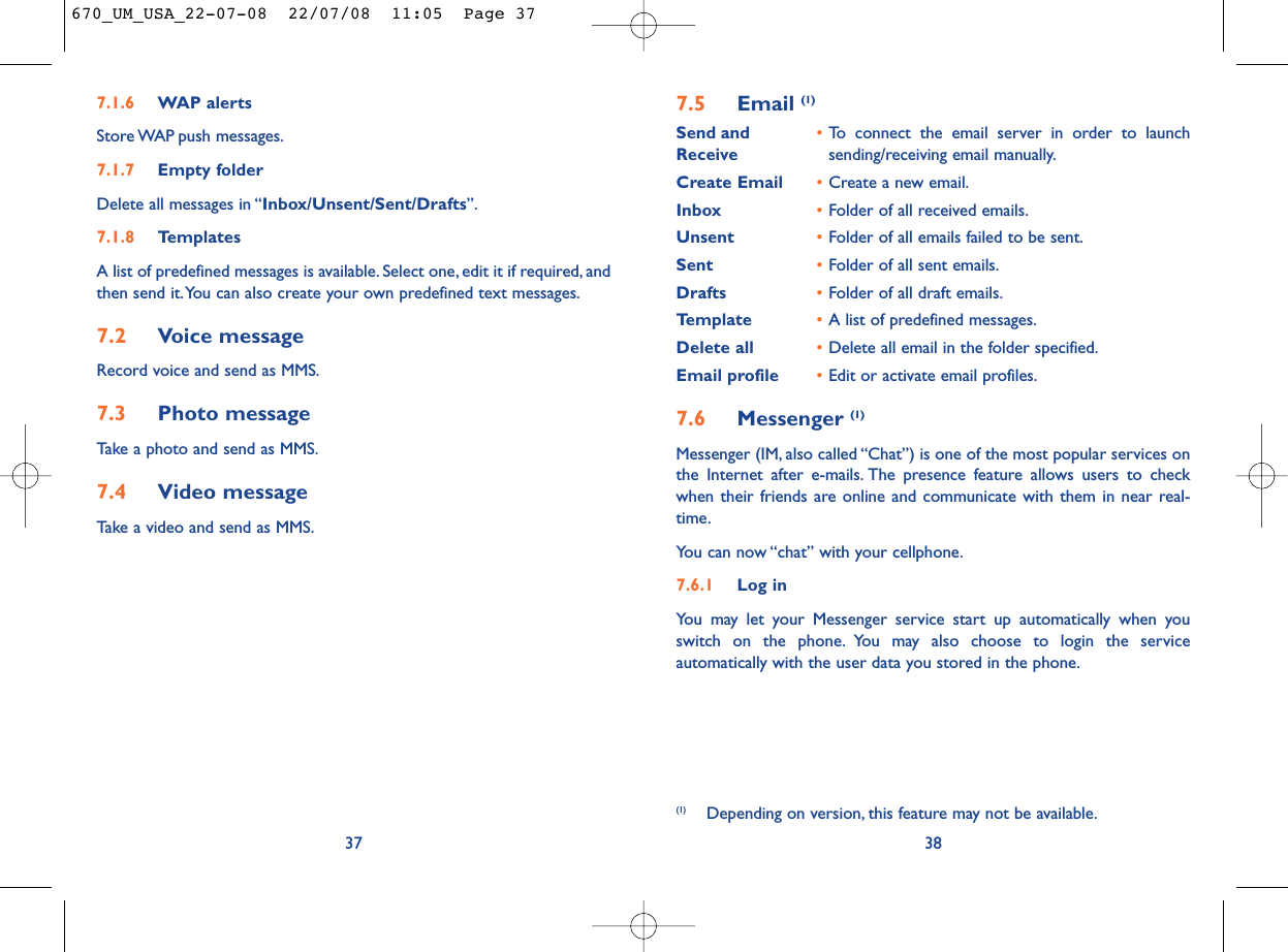 7.5 Email (1)Send and •To connect the email server in order to launch Receive sending/receiving email manually.Create Email •Create a new email.Inbox •Folder of all received emails.Unsent •Folder of all emails failed to be sent.Sent •Folder of all sent emails.Drafts •Folder of all draft emails.Template •A list of predefined messages.Delete all •Delete all email in the folder specified.Email profile •Edit or activate email profiles.7.6 Messenger (1)Messenger (IM, also called “Chat”) is one of the most popular services onthe Internet after e-mails. The presence feature allows users to checkwhen their friends are online and communicate with them in near real-time.You can now “chat” with your cellphone.7.6.1 Log inYou may let your Messenger service start up automatically when youswitch on the phone. You may also choose to login the serviceautomatically with the user data you stored in the phone.38(1) Depending on version, this feature may not be available.7.1.6 WAP alertsStore WAP push  messages.7.1.7 Empty folderDelete all messages in “Inbox/Unsent/Sent/Drafts”.7.1.8 TemplatesA list of predefined messages is available. Select one, edit it if required, andthen send it.You can also create your own predefined text messages.7.2 Voice messageRecord voice and send as MMS.7.3 Photo messageTake a photo and send as MMS.7.4 Video messageTake a video and send as MMS.37670_UM_USA_22-07-08  22/07/08  11:05  Page 37