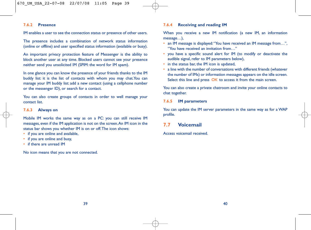 7.6.4 Receiving and reading IMWhen you receive a new IM notification (a new IM, an informationmessage…),•an IM message is displayed:“You have received an IM message from…”,“You have received an invitation from…”•you have a specific sound alert for IM (to modify or deactivate theaudible signal, refer to IM parameters below),•in the status bar, the IM icon is updated,•a line with the number of conversations with different friends (whateverthe number of IMs) or information messages appears on the idle screen.Select this line and press  to access it from the main screen.You can also create a private chatroom and invite your online contacts tochat together.7.6.5 IM parametersYou can update the IM server parameters in the same way as for a WAPprofile.7.7 VoicemailAccess voicemail received.40397.6.2 PresenceIM enables a user to see the connection status or presence of other users.The presence includes a combination of network status information(online or offline) and user specified status information (available or busy).An important privacy protection feature of Messenger is the ability toblock another user at any time. Blocked users cannot see your presenceneither send you unsolicited IM (SPIM: the word for IM spam).In one glance you can know the presence of your friends thanks to the IMbuddy list: it is the list of contacts with whom you may chat.You canmanage your IM buddy list: add a new contact (using a cellphone numberor the messenger ID), or search for a contact.You can also create groups of contacts in order to well manage yourcontact list.7.6.3 Always onMobile IM works the same way as on a PC: you can still receive IMmessages, even if the IM application is not on the screen.An IM icon in thestatus bar shows you whether IM is on or off.The icon shows:•if you are online and available,•if you are online and busy,•if there are unread IMNo icon means that you are not connected.670_UM_USA_22-07-08  22/07/08  11:05  Page 39