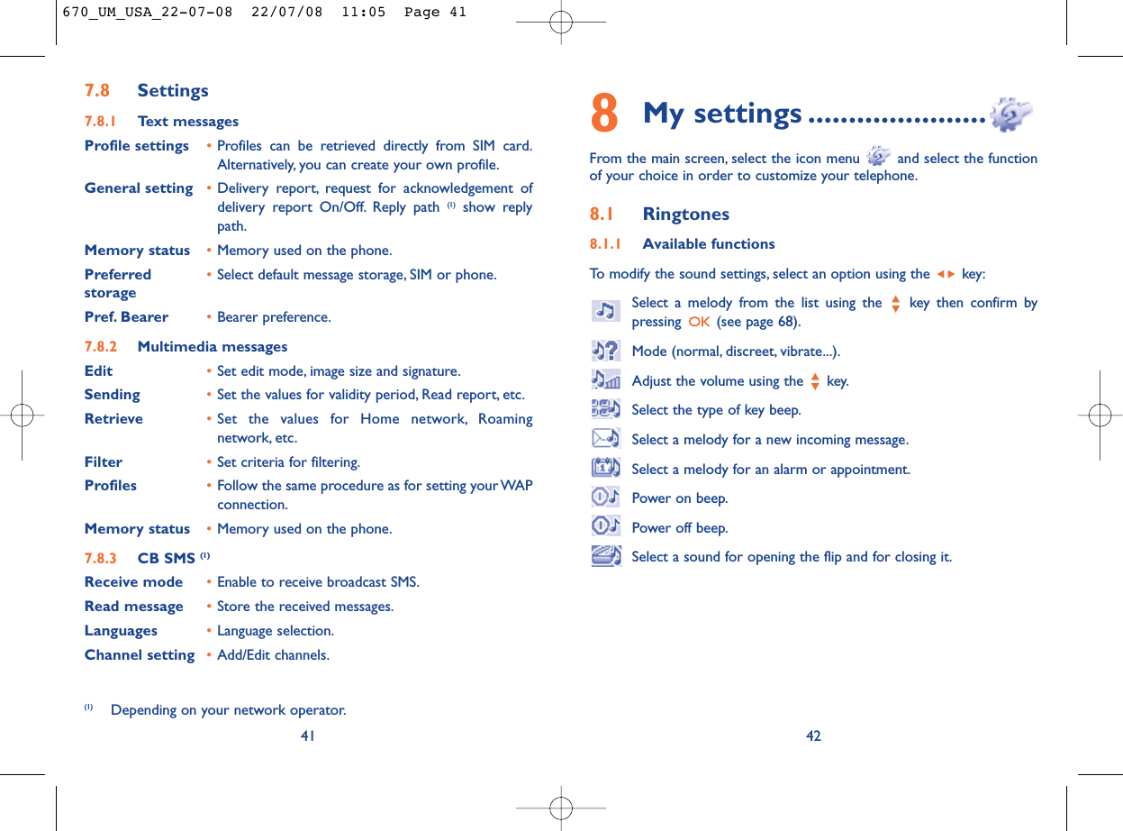 8My settings ......................From the main screen, select the icon menu  and select the functionof your choice in order to customize your telephone.8.1 Ringtones8.1.1 Available functionsTo modify the sound settings, select an option using the  key:Select a melody from the list using the  key then confirm bypressing  (see page 68).Mode (normal, discreet, vibrate...).Adjust the volume using the  key.Select the type of key beep.Select a melody for a new incoming message.Select a melody for an alarm or appointment.Power on beep.Power off beep.Select a sound for opening the flip and for closing it.42417.8 Settings7.8.1 Text messagesProfile settings •Profiles can be retrieved directly from SIM card.Alternatively, you can create your own profile.General setting •Delivery report, request for acknowledgement ofdelivery report On/Off. Reply path (1) show replypath.Memory status •Memory used on the phone.Preferred •Select default message storage, SIM or phone.storagePref. Bearer •Bearer preference.7.8.2 Multimedia messagesEdit •Set edit mode, image size and signature.Sending •Set the values for validity period, Read report, etc.Retrieve •Set the values for Home network, Roamingnetwork, etc.Filter •Set criteria for filtering.Profiles •Follow the same procedure as for setting your WAPconnection.Memory status •Memory used on the phone.7.8.3 CB SMS (1)Receive mode •Enable to receive broadcast SMS.Read message •Store the received messages.Languages •Language selection.Channel setting •Add/Edit channels.(1) Depending on your network operator.670_UM_USA_22-07-08  22/07/08  11:05  Page 41