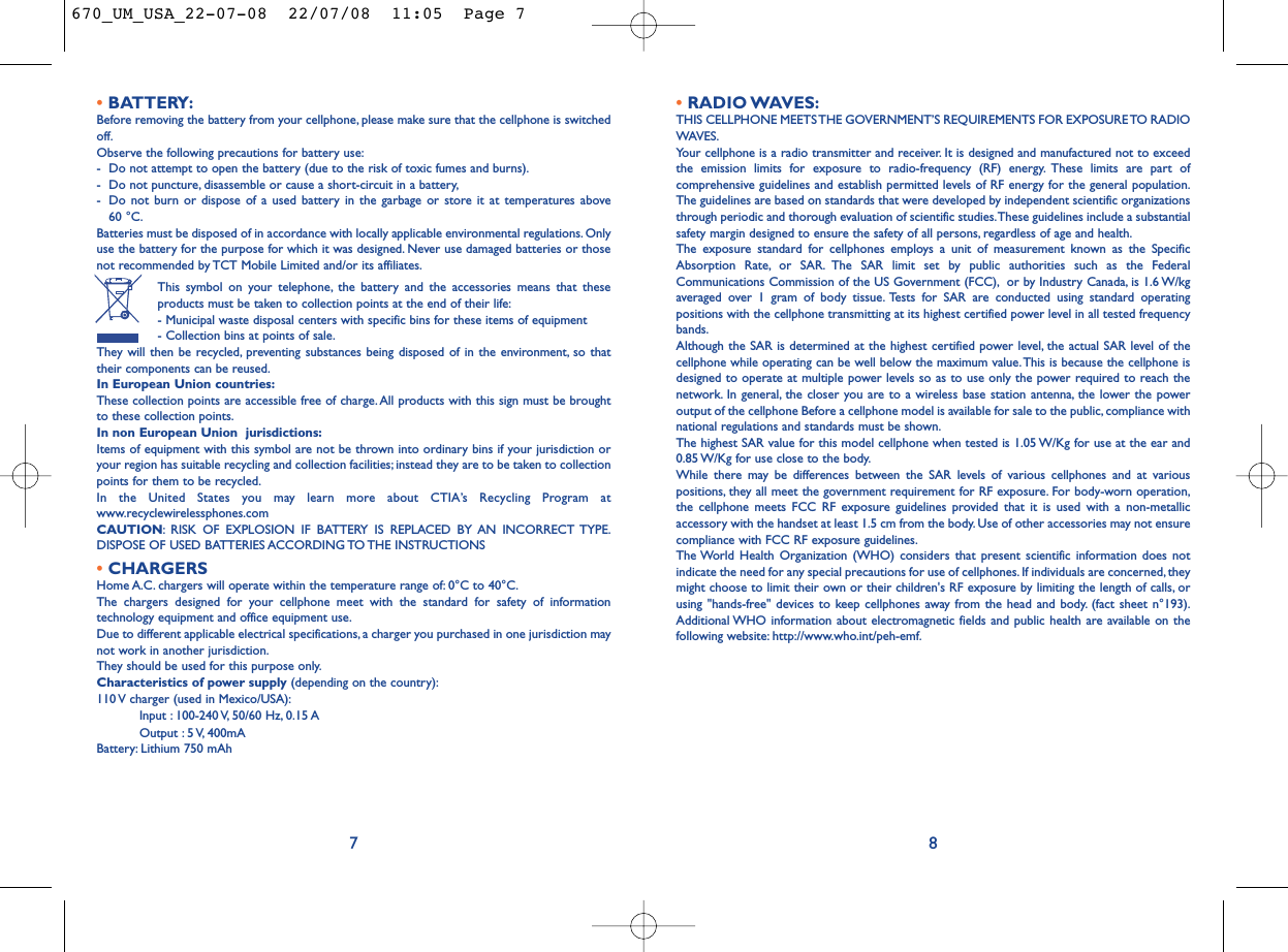 •RADIO WAVES:THIS CELLPHONE MEETS THE GOVERNMENT’S REQUIREMENTS FOR EXPOSURE TO RADIOWAVES.Your cellphone is a radio transmitter and receiver. It is designed and manufactured not to exceedthe emission limits for exposure to radio-frequency (RF) energy. These limits are part ofcomprehensive guidelines and establish permitted levels of RF energy for the general population.The guidelines are based on standards that were developed by independent scientific organizationsthrough periodic and thorough evaluation of scientific studies.These guidelines include a substantialsafety margin designed to ensure the safety of all persons, regardless of age and health.The exposure standard for cellphones employs a unit of measurement known as the SpecificAbsorption Rate, or SAR. The SAR limit set by public authorities such as the FederalCommunications Commission of the US Government (FCC), or by Industry Canada, is 1.6 W/kgaveraged over 1 gram of body tissue. Tests for SAR are conducted using standard operatingpositions with the cellphone transmitting at its highest certified power level in all tested frequencybands.Although the SAR is determined at the highest certified power level, the actual SAR level of thecellphone while operating can be well below the maximum value.This is because the cellphone isdesigned to operate at multiple power levels so as to use only the power required to reach thenetwork. In general, the closer you are to a wireless base station antenna, the lower the poweroutput of the cellphone Before a cellphone model is available for sale to the public, compliance withnational regulations and standards must be shown.The highest SAR value for this model cellphone when tested is 1.05 W/Kg for use at the ear and0.85 W/Kg for use close to the body.While there may be differences between the SAR levels of various cellphones and at variouspositions, they all meet the government requirement for RF exposure. For body-worn operation,the cellphone meets FCC RF exposure guidelines provided that it is used with a non-metallicaccessory with the handset at least 1.5 cm from the body. Use of other accessories may not ensurecompliance with FCC RF exposure guidelines.The World Health Organization (WHO) considers that present scientific information does notindicate the need for any special precautions for use of cellphones. If individuals are concerned, theymight choose to limit their own or their children&apos;s RF exposure by limiting the length of calls, orusing &quot;hands-free&quot; devices to keep cellphones away from the head and body. (fact sheet n°193).Additional WHO information about electromagnetic fields and public health are available on thefollowing website: http://www.who.int/peh-emf.8•BATTERY:Before removing the battery from your cellphone, please make sure that the cellphone is switchedoff.Observe the following precautions for battery use:- Do not attempt to open the battery (due to the risk of toxic fumes and burns).- Do not puncture, disassemble or cause a short-circuit in a battery,- Do not burn or dispose of a used battery in the garbage or store it at temperatures above 60 °C.Batteries must be disposed of in accordance with locally applicable environmental regulations. Onlyuse the battery for the purpose for which it was designed. Never use damaged batteries or thosenot recommended by TCT Mobile Limited and/or its affiliates.This symbol on your telephone, the battery and the accessories means that theseproducts must be taken to collection points at the end of their life:- Municipal waste disposal centers with specific bins for these items of equipment- Collection bins at points of sale.They will then be recycled, preventing substances being disposed of in the environment, so thattheir components can be reused.In European Union countries:These collection points are accessible free of charge.All products with this sign must be broughtto these collection points.In non European Union  jurisdictions:Items of equipment with this symbol are not be thrown into ordinary bins if your jurisdiction oryour region has suitable recycling and collection facilities; instead they are to be taken to collectionpoints for them to be recycled.In the United States you may learn more about CTIA’s Recycling Program atwww.recyclewirelessphones.comCAUTION: RISK OF EXPLOSION IF BATTERY IS REPLACED BY AN INCORRECT TYPE.DISPOSE OF USED BATTERIES ACCORDING TO THE INSTRUCTIONS•CHARGERSHome A.C. chargers will operate within the temperature range of: 0°C to 40°C.The chargers designed for your cellphone meet with the standard for safety of informationtechnology equipment and office equipment use.Due to different applicable electrical specifications, a charger you purchased in one jurisdiction maynot work in another jurisdiction.They should be used for this purpose only.Characteristics of power supply (depending on the country):110 V charger (used in Mexico/USA):Input : 100-240 V, 50/60 Hz, 0.15 AOutput : 5 V, 400mA Battery: Lithium 750 mAh7670_UM_USA_22-07-08  22/07/08  11:05  Page 7