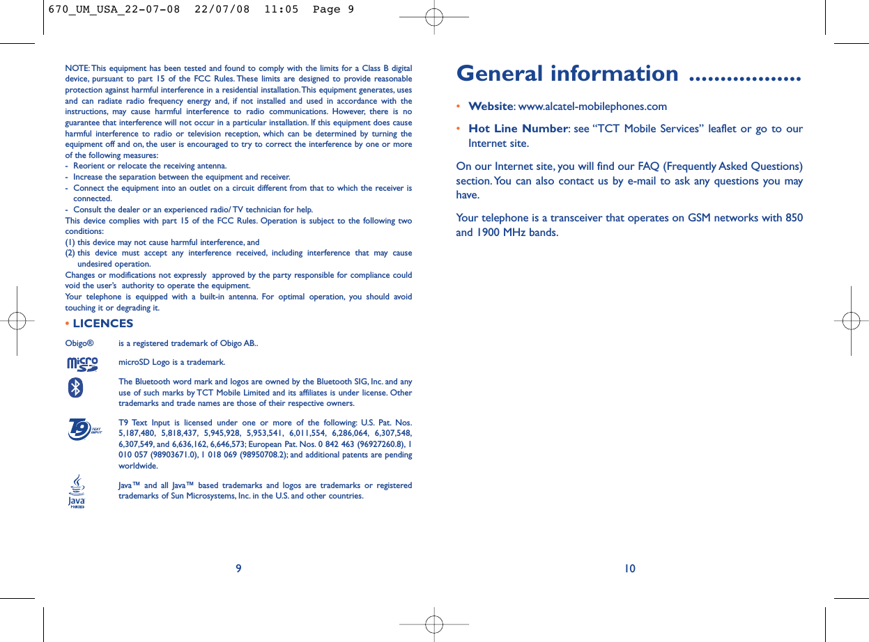 General information ..................•Website: www.alcatel-mobilephones.com•Hot Line Number: see “TCT Mobile Services” leaflet or go to ourInternet site.On our Internet site, you will find our FAQ (Frequently Asked Questions)section. You can also contact us by e-mail to ask any questions you mayhave.Your telephone is a transceiver that operates on GSM networks with 850and 1900 MHz bands.10NOTE: This equipment has been tested and found to comply with the limits for a Class B digitaldevice, pursuant to part 15 of the FCC Rules. These limits are designed to provide reasonableprotection against harmful interference in a residential installation.This equipment generates, usesand can radiate radio frequency energy and, if not installed and used in accordance with theinstructions, may cause harmful interference to radio communications. However, there is noguarantee that interference will not occur in a particular installation. If this equipment does causeharmful interference to radio or television reception, which can be determined by turning theequipment off and on, the user is encouraged to try to correct the interference by one or moreof the following measures:- Reorient or relocate the receiving antenna.- Increase the separation between the equipment and receiver.- Connect the equipment into an outlet on a circuit different from that to which the receiver isconnected.- Consult the dealer or an experienced radio/ TV technician for help.This device complies with part 15 of the FCC Rules. Operation is subject to the following twoconditions:(1) this device may not cause harmful interference, and (2) this device must accept any interference received, including interference that may causeundesired operation.Changes or modifications not expressly  approved by the party responsible for compliance couldvoid the user’s  authority to operate the equipment.Your telephone is equipped with a built-in antenna. For optimal operation, you should avoidtouching it or degrading it.•LICENCES Obigo®  is a registered trademark of Obigo AB..microSD Logo is a trademark.The Bluetooth word mark and logos are owned by the Bluetooth SIG, Inc. and anyuse of such marks by TCT Mobile Limited and its affiliates is under license. Othertrademarks and trade names are those of their respective owners.T9 Text Input is licensed under one or more of the following: U.S. Pat. Nos.5,187,480, 5,818,437, 5,945,928, 5,953,541, 6,011,554, 6,286,064, 6,307,548,6,307,549, and 6,636,162, 6,646,573; European Pat. Nos. 0 842 463 (96927260.8), 1010 057 (98903671.0), 1 018 069 (98950708.2); and additional patents are pendingworldwide.Java™ and all Java™ based trademarks and logos are trademarks or registeredtrademarks of Sun Microsystems, Inc. in the U.S. and other countries.®9670_UM_USA_22-07-08  22/07/08  11:05  Page 9