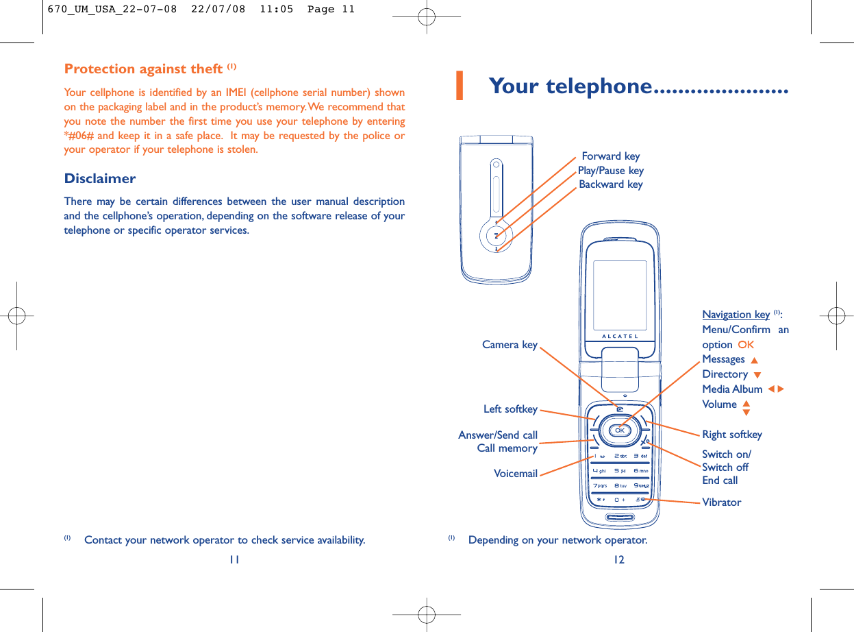 12Protection against theft (1)Your cellphone is identified by an IMEI (cellphone serial number) shownon the packaging label and in the product’s memory.We recommend thatyou note the number the first time you use your telephone by entering*#06# and keep it in a safe place. It may be requested by the police oryour operator if your telephone is stolen.DisclaimerThere may be certain differences between the user manual descriptionand the cellphone’s operation, depending on the software release of yourtelephone or specific operator services.11(1) Depending on your network operator.(1) Contact your network operator to check service availability.1Your telephone......................VoicemailSwitch on/Switch offEnd callLeft softkeyRight softkeyAnswer/Send callCall memoryNavigation key (1):Menu/Confirm anoption Messages Directory Media Album Volume VibratorCamera keyForward keyPlay/Pause keyBackward key670_UM_USA_22-07-08  22/07/08  11:05  Page 11