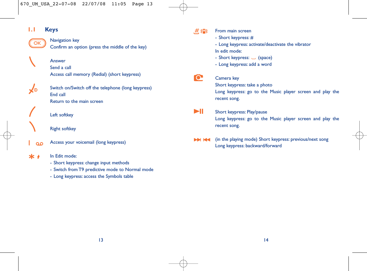 From main screen- Short keypress: #- Long keypress: activate/deactivate the vibratorIn edit mode:- Short keypress: (space)- Long keypress: add a wordCamera keyShort keypress: take a photoLong keypress: go to the Music player screen and play therecent song.Short keypress: Play/pause Long keypress: go to the Music player screen and play therecent song.(in the playing mode) Short keypress: previous/next song Long keypress: backward/forward141.1 KeysNavigation keyConfirm an option (press the middle of the key)AnswerSend a callAccess call memory (Redial) (short keypress)Switch on/Switch off the telephone (long keypress)End callReturn to the main screen Left softkeyRight softkeyAccess your voicemail (long keypress)In Edit mode:- Short keypress: change input methods- Switch from T9 predictive mode to Normal mode- Long keypress: access the Symbols table13670_UM_USA_22-07-08  22/07/08  11:05  Page 13