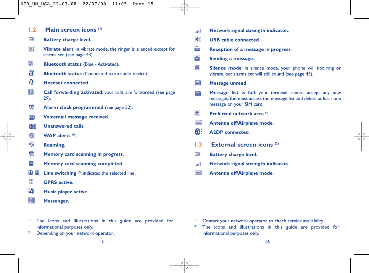 Network signal strength indicator..USB cable connected.Reception of a message in progress.Sending a message.Silence mode: in silence mode, your phone will not ring orvibrate, but alarms set will still sound (see page 43).Message unreadMessage list is full: your terminal cannot accept any newmessages.You must access the message list and delete at least onemessage on your SIM card.Preferred network area (1).Antenna off/Airplane mode.A2DP connected.1.3 External screen icons (2)Battery charge level.Network signal strength indicator..Antenna off/Airplane mode.16(1) Contact your network operator to check service availability.(2) The icons and illustrations in this guide are provided forinformational purposes only.1.2 Main screen icons (1)Battery charge level.Vibrate alert: in vibrate mode, the ringer is silenced except foralarms set. (see page 43).Bluetooth status (Blue - Activated).Bluetooth status (Connected to an audio device).Headset connected.Call forwarding activated: your calls are forwarded (see page29).Alarm clock programmed (see page 52).Voicemail message received.Unanswered calls.WAP alerts (2).Roaming.Memory card scanning in progress.Memory card scanning completed.Line switching (2): indicates the selected line.GPRS active.Music player active.Messenger.15(1) The icons and illustrations in this guide are provided forinformational purposes only.(2) Depending on your network operator.670_UM_USA_22-07-08  22/07/08  11:05  Page 15