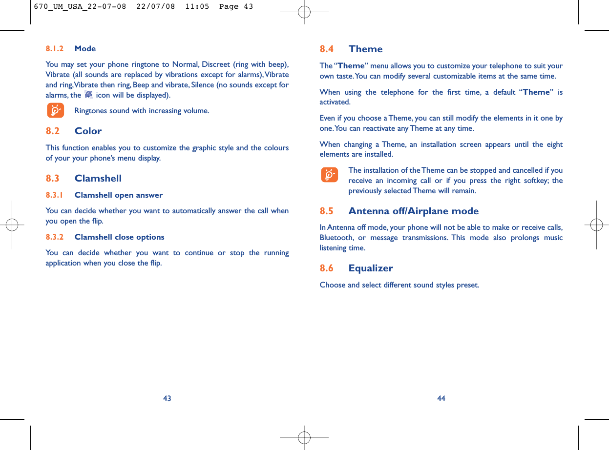 8.4 ThemeThe “Theme” menu allows you to customize your telephone to suit yourown taste.You can modify several customizable items at the same time.When using the telephone for the first time, a default “Theme” isactivated.Even if you choose a Theme, you can still modify the elements in it one byone.You can reactivate any Theme at any time.When changing a Theme, an installation screen appears until the eightelements are installed.The installation of the Theme can be stopped and cancelled if youreceive an incoming call or if you press the right softkey; thepreviously selected Theme will remain.8.5 Antenna off/Airplane modeIn Antenna off mode, your phone will not be able to make or receive calls,Bluetooth, or message transmissions. This mode also prolongs musiclistening time.8.6 EqualizerChoose and select different sound styles preset.448.1.2 ModeYou may set your phone ringtone to Normal, Discreet (ring with beep),Vibrate (all sounds are replaced by vibrations except for alarms),Vibrateand ring,Vibrate then ring, Beep and vibrate, Silence (no sounds except foralarms, the  icon will be displayed).Ringtones sound with increasing volume.8.2 ColorThis function enables you to customize the graphic style and the coloursof your your phone’s menu display.8.3 Clamshell 8.3.1 Clamshell open answerYou can decide whether you want to automatically answer the call whenyou open the flip.8.3.2 Clamshell close optionsYou can decide whether you want to continue or stop the runningapplication when you close the flip.43670_UM_USA_22-07-08  22/07/08  11:05  Page 43