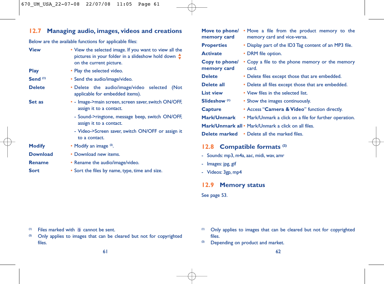 Move to phone/ •Move a file from the product memory to the memory card memory card and vice-versa.Properties •Display part of the ID3 Tag content of an MP3 file.Activate •DRM file option.Copy to phone/ •Copy a file to the phone memory or the memory memory card card.Delete •Delete files except those that are embedded.Delete all •Delete all files except those that are embedded.List view •View files in the selected list.Slideshow (1) •Show the images continuously.Capture •Access “Camera &amp; Video” function directly.Mark/Unmark •Mark/Unmark a click on a file for further operation.Mark/Unmark all •Mark/Unmark a click on all files.Delete marked •Delete all the marked files.12.8 Compatible formats (2)- Sounds: mp3, m4a, aac, midi, wav, amr- Images: jpg, gif- Videos: 3gp, mp412.9 Memory statusSee page 53.62(1) Only applies to images that can be cleared but not for copyrightedfiles.(2) Depending on product and market.12.7 Managing audio, images, videos and creationsBelow are the available functions for applicable files:View •View the selected image. If you want to view all thepictures in your folder in a slideshow hold down on the current picture.Play •Play the selected video.Send (1) •Send the audio/image/video.Delete •Delete the audio/image/video selected (Notapplicable for embedded items).Set as •- Image-&gt;main screen, screen saver, switch ON/OFF,assign it to a contact.- Sound-&gt;ringtone, message beep, switch ON/OFF,assign it to a contact.- Video-&gt;Screen saver, switch ON/OFF or assign itto a contact.Modify •Modify an image (2).Download •Download new items.Rename •Rename the audio/image/video.Sort  •Sort the files by name, type, time and size.61(1) Files marked with  cannot be sent.(2) Only applies to images that can be cleared but not for copyrightedfiles.670_UM_USA_22-07-08  22/07/08  11:05  Page 61