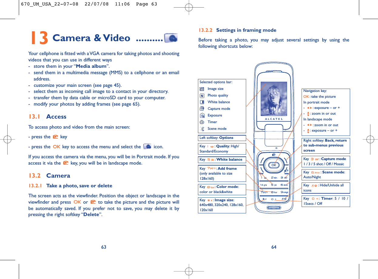 13.2.2 Settings in framing modeBefore taking a photo, you may adjust several settings by using thefollowing shortcuts below:64Navigation key:: take the pictureIn portrait mode- : exposure – or +- : zoom in or outIn landscape mode- : zoom in or out- : exposure – or +Key : Quality: High/Standard/EconomyKey : White balance  Key : Capture mode1 / 3 / 5 shot / Off / MosaicKey : Hide/Unhide allicons Left softkey: OptionsKey : Scene mode:Auto/NightRight softkey: Back, returnto sub-menus previousscreenSelected options bar:Image sizePhoto qualityWhite balanceCapture modeExposureTimerScene modeKey : Color mode:color or black&amp;whiteKey : Image size:640x480, 320x240, 128x160,120x160Key : Timer: 5 / 10 /15secs / OffKey : Add frame(only available to size128x160)13 Camera &amp; Video ..........Your cellphone is fitted with a VGA camera for taking photos and shootingvideos that you can use in different ways- store them in your “Media album”.- send them in a multimedia message (MMS) to a cellphone or an emailaddress.- customize your main screen (see page 45).- select them as incoming call image to a contact in your directory.- transfer them by data cable or microSD card to your computer.- modify your photos by adding frames (see page 65).13.1 AccessTo access photo and video from the main screen:- press the  key- press the  key to access the menu and select the  icon.If you access the camera via the menu, you will be in Portrait mode. If youaccess it via the  key, you will be in landscape mode.13.2 Camera13.2.1 Take a photo, save or deleteThe screen acts as the viewfinder. Position the object or landscape in theviewfinder and press  or  to take the picture and the picture willbe automatically saved. If you prefer not to save, you may delete it bypressing the right softkey “Delete”.63670_UM_USA_22-07-08  22/07/08  11:06  Page 63