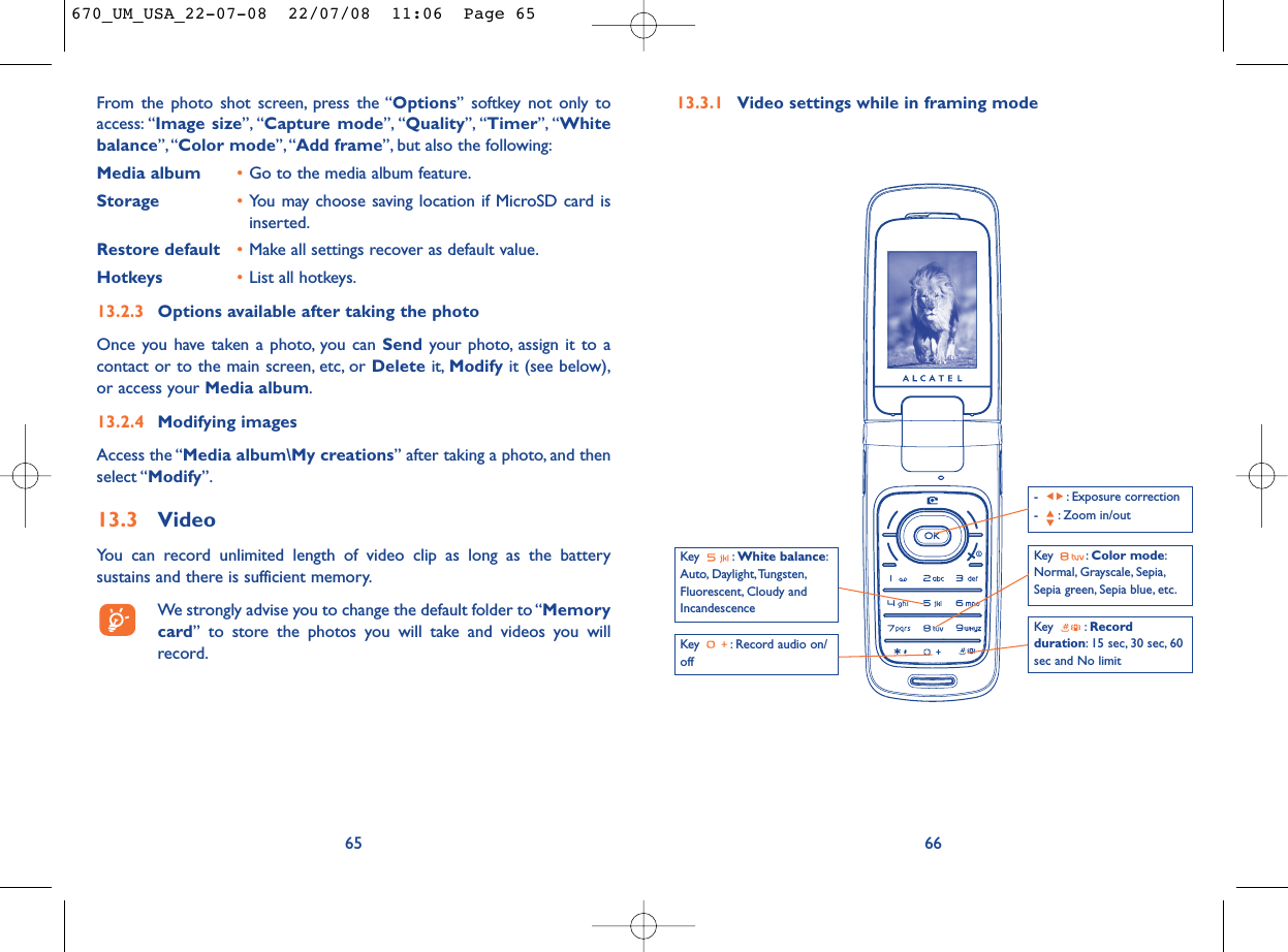 13.3.1 Video settings while in framing mode66Key  : Record audio on/offKey : Color mode:Normal, Grayscale, Sepia,Sepia green, Sepia blue, etc.Key : Recordduration: 15 sec, 30 sec, 60sec and No limit- : Exposure correction- : Zoom in/outKey : White balance:Auto, Daylight,Tungsten,Fluorescent, Cloudy andIncandescenceFrom the photo shot screen, press the “Options” softkey not only toaccess: “Image size”, “Capture mode”, “Quality”, “Timer”, “Whitebalance”,“Color mode”,“Add frame”, but also the following:Media album •Go to the media album feature.Storage •You may choose saving location if MicroSD card isinserted.Restore default •Make all settings recover as default value.Hotkeys •List all hotkeys.13.2.3 Options available after taking the photoOnce you have taken a photo, you can Send your photo, assign it to acontact or to the main screen, etc, or Delete it, Modify it (see below),or access your Media album.13.2.4 Modifying imagesAccess the “Media album\My creations” after taking a photo, and thenselect “Modify”.13.3 VideoYou can record unlimited length of video clip as long as the batterysustains and there is sufficient memory.We strongly advise you to change the default folder to “Memorycard” to store the photos you will take and videos you willrecord.65670_UM_USA_22-07-08  22/07/08  11:06  Page 65