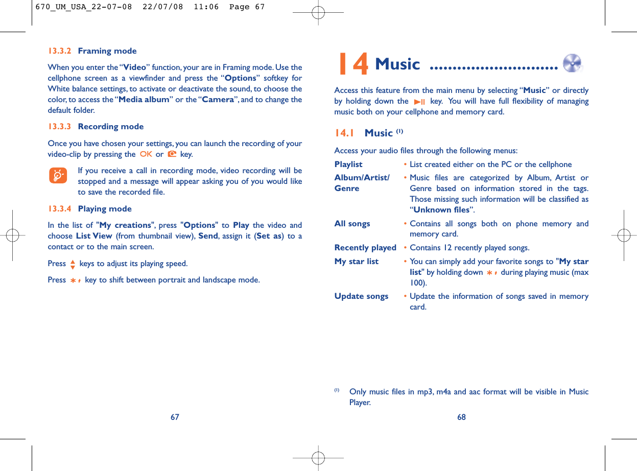 14 Music ............................Access this feature from the main menu by selecting “Music” or directlyby holding down the  key. You will have full flexibility of managingmusic both on your cellphone and memory card.14.1 Music (1)Access your audio files through the following menus:Playlist •List created either on the PC or the cellphoneAlbum/Artist/ •Music files are categorized by Album, Artist or Genre Genre based on information stored in the tags.Those missing such information will be classified as“Unknown files”.All songs •Contains all songs both on phone memory andmemory card.Recently played •Contains 12 recently played songs.My star list •You can simply add your favorite songs to &quot;My starlist&quot; by holding down  during playing music (max100).Update songs •Update the information of songs saved in memorycard.68(1) Only music files in mp3, m4a and aac format will be visible in MusicPlayer.6713.3.2 Framing modeWhen you enter the “Video” function, your are in Framing mode. Use thecellphone screen as a viewfinder and press the “Options” softkey forWhite balance settings, to activate or deactivate the sound, to choose thecolor, to access the “Media album” or the “Camera”, and to change thedefault folder.13.3.3 Recording modeOnce you have chosen your settings, you can launch the recording of yourvideo-clip by pressing the  or  key.If you receive a call in recording mode, video recording will bestopped and a message will appear asking you of you would liketo save the recorded file.13.3.4 Playing modeIn the list of &quot;My creations&quot;, press &quot;Options&quot; to Play the video andchoose List View (from thumbnail view), Send, assign it (Set as) to acontact or to the main screen.Press  keys to adjust its playing speed.Press  key to shift between portrait and landscape mode.670_UM_USA_22-07-08  22/07/08  11:06  Page 67