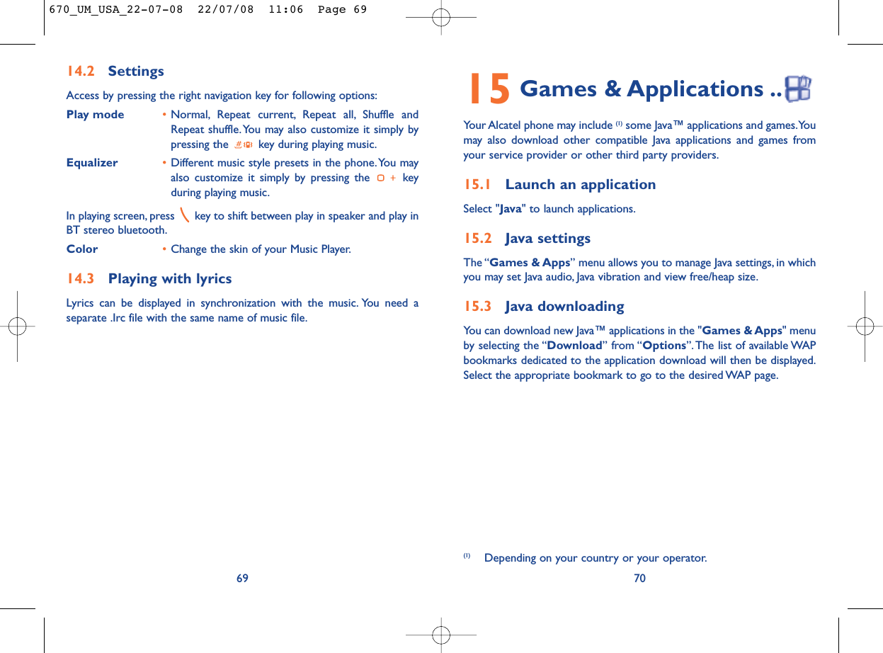 15 Games &amp; Applications ..Your Alcatel phone may include (1) some Java™ applications and games.Youmay also download other compatible Java applications and games fromyour service provider or other third party providers.15.1 Launch an applicationSelect &quot;Java&quot; to launch applications.15.2 Java settingsThe “Games &amp; Apps” menu allows you to manage Java settings, in whichyou may set Java audio, Java vibration and view free/heap size.15.3 Java downloadingYou can download new Java™ applications in the &quot;Games &amp; Apps&quot; menuby selecting the “Download” from “Options”. The list of available WAPbookmarks dedicated to the application download will then be displayed.Select the appropriate bookmark to go to the desired WAP page.70(1) Depending on your country or your operator.14.2 SettingsAccess by pressing the right navigation key for following options:Play mode •Normal, Repeat current, Repeat all, Shuffle andRepeat shuffle. You may also customize it simply bypressing the  key during playing music.Equalizer •Different music style presets in the phone.You mayalso customize it simply by pressing the  keyduring playing music.In playing screen, press  key to shift between play in speaker and play inBT stereo bluetooth.Color •Change the skin of your Music Player.14.3 Playing with lyricsLyrics can be displayed in synchronization with the music. You need aseparate .Irc file with the same name of music file.69670_UM_USA_22-07-08  22/07/08  11:06  Page 69