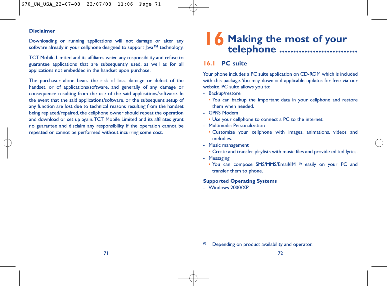 16 Making the most of your telephone ............................16.1 PC suiteYour phone includes a PC suite application on CD-ROM which is includedwith this package. You may download applicable updates for free via ourwebsite. PC suite allows you to:- Backup/restore•You can backup the important data in your cellphone and restorethem when needed.- GPRS Modem•Use your cellphone to connect a PC to the internet.- Multimedia Personalization•Customize your cellphone with images, animations, videos andmelodies.- Music management•Create and transfer playlists with music files and provide edited lyrics.- Messaging•You can compose SMS/MMS/Email/IM (1) easily on your PC andtransfer them to phone.Supported Operating Systems- Windows 2000/XP72(1) Depending on product availability and operator.DisclaimerDownloading or running applications will not damage or alter anysoftware already in your cellphone designed to support Java™ technology.TCT Mobile Limited and its affiliates waive any responsibility and refuse toguarantee applications that are subsequently used, as well as for allapplications not embedded in the handset upon purchase.The purchaser alone bears the risk of loss, damage or defect of thehandset, or of applications/software, and generally of any damage orconsequence resulting from the use of the said applications/software. Inthe event that the said applications/software, or the subsequent setup ofany function are lost due to technical reasons resulting from the handsetbeing replaced/repaired, the cellphone owner should repeat the operationand download or set up again.TCT Mobile Limited and its affiliates grantno guarantee and disclaim any responsibility if the operation cannot berepeated or cannot be performed without incurring some cost.71670_UM_USA_22-07-08  22/07/08  11:06  Page 71