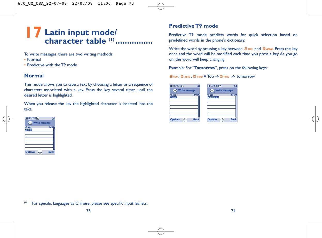 Predictive T9  modePredictive T9 mode predicts words for quick selection based onpredefined words in the phone&apos;s dictionary.Write the word by pressing a key between  and  . Press the keyonce and the word will be modified each time you press a key. As you goon, the word will keep changing.Example: For “Tomorrow”, press on the following keys:, , = Too -&gt;  -&gt;  tomorrow74Write messageOptions BackWrite messageOptions Back17 Latin input mode/ character table (1) ................To write messages, there are two writing methods:•Normal •Predictive with the T9 modeNormalThis mode allows you to type a text by choosing a letter or a sequence ofcharacters associated with a key. Press the key several times until thedesired letter is highlighted.When you release the key the highlighted character is inserted into thetext.73Write messageOptions Back(1) For specific languages as Chinese, please see specific input leaflets.670_UM_USA_22-07-08  22/07/08  11:06  Page 73