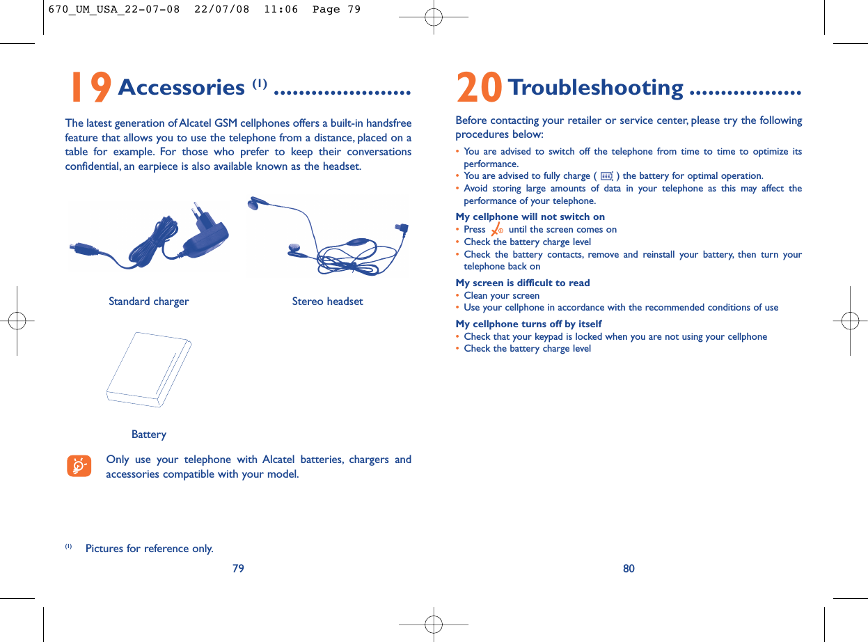 20Troubleshooting ..................Before contacting your retailer or service center, please try the followingprocedures below:•You are advised to switch off the telephone from time to time to optimize itsperformance.•You are advised to fully charge ( ) the battery for optimal operation.•Avoid storing large amounts of data in your telephone as this may affect theperformance of your telephone.My cellphone will not switch on•Press  until the screen comes on•Check the battery charge level•Check the battery contacts, remove and reinstall your battery, then turn yourtelephone back onMy screen is difficult to read•Clean your screen•Use your cellphone in accordance with the recommended conditions of useMy cellphone turns off by itself•Check that your keypad is locked when you are not using your cellphone•Check the battery charge level8019Accessories (1) ......................The latest generation of Alcatel GSM cellphones offers a built-in handsfreefeature that allows you to use the telephone from a distance, placed on atable for example. For those who prefer to keep their conversationsconfidential, an earpiece is also available known as the headset.79Only use your telephone with Alcatel batteries, chargers andaccessories compatible with your model.BatteryStereo headsetStandard charger (1) Pictures for reference only.670_UM_USA_22-07-08  22/07/08  11:06  Page 79