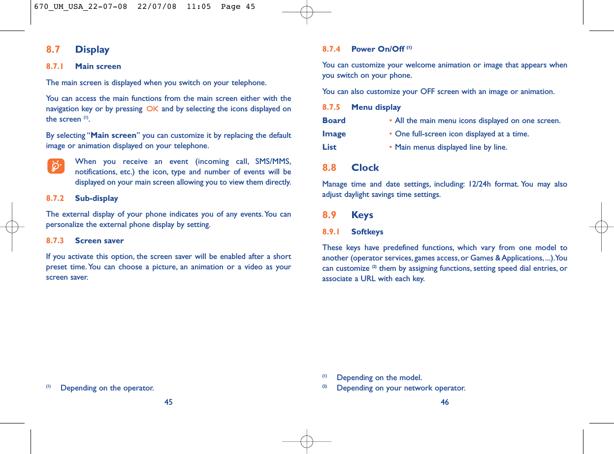 8.7.4 Power On/Off (1)You can customize your welcome animation or image that appears whenyou switch on your phone.You can also customize your OFF screen with an image or animation.8.7.5 Menu displayBoard •All the main menu icons displayed on one screen.Image •One full-screen icon displayed at a time.List •Main menus displayed line by line.8.8 ClockManage time and date settings, including: 12/24h format. You may alsoadjust daylight savings time settings.8.9 Keys8.9.1 SoftkeysThese keys have predefined functions, which vary from one model toanother (operator services, games access, or Games &amp; Applications, ...).Youcan customize (2) them by assigning functions, setting speed dial entries, orassociate a URL with each key.46(1) Depending on the model.(2) Depending on your network operator.8.7 Display8.7.1 Main screenThe main screen is displayed when you switch on your telephone.You can access the main functions from the main screen either with thenavigation key or by pressing  and by selecting the icons displayed onthe screen (1).By selecting “Main screen” you can customize it by replacing the defaultimage or animation displayed on your telephone.When you receive an event (incoming call, SMS/MMS,notifications, etc.) the icon, type and number of events will bedisplayed on your main screen allowing you to view them directly.8.7.2 Sub-displayThe external display of your phone indicates you of any events.You canpersonalize the external phone display by setting.8.7.3 Screen saver If you activate this option, the screen saver will be enabled after a shortpreset time. You can choose a picture, an animation or a video as yourscreen saver.45(1) Depending on the operator.670_UM_USA_22-07-08  22/07/08  11:05  Page 45