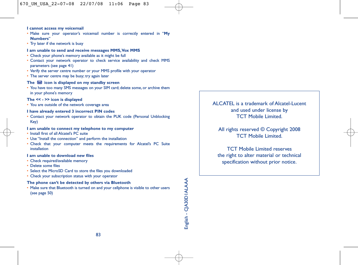 ALCATEL is a trademark of Alcatel-Lucent and used under license by TCT Mobile Limited.All rights reserved © Copyright 2008 TCT Mobile Limited.TCT Mobile Limited reserves the right to alter material or technical specification without prior notice.I cannot access my voicemail•Make sure your operator’s voicemail number is correctly entered in “MyNumbers”•Try later if the network is busyI am unable to send and receive messages MMS,Vox MMS•Check your phone’s memory available as it might be full•Contact your network operator to check service availability and check MMSparameters (see page 41)•Verify the server centre number or your MMS profile with your operator•The server centre may be busy; try again laterThe  icon is displayed on my standby screen•You have too many SMS messages on your SIM card; delete some, or archive themin your phone&apos;s memoryThe &lt;&lt; - &gt;&gt; icon is displayed•You are outside of the network coverage areaI have already entered 3 incorrect PIN codes•Contact your network operator to obtain the PUK code (Personal UnblockingKey)I am unable to connect my telephone to my computer•Install first of all Alcatel’s PC suite•Use “Install the connection” and perform the installation•Check that your computer meets the requirements for Alcatel’s PC SuiteinstallationI am unable to download new files•Check required/available memory•Delete some files•Select the MicroSD Card to store the files you downloaded•Check your subscription status with your operatorThe phone can’t be detected by others via Bluetooth•Make sure that Bluetooth is turned on and your cellphone is visible to other users(see page 50) 83English - CJA30D1ALAAA670_UM_USA_22-07-08  22/07/08  11:06  Page 83