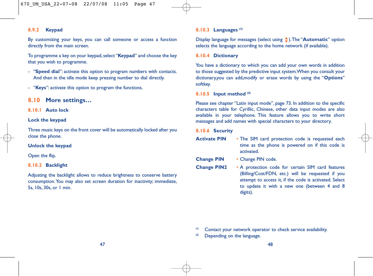 8.10.3 Languages (1)Display language for messages (select using  ).The “Automatic” optionselects the language according to the home network (if available).8.10.4 DictionaryYou have a dictionary to which you can add your own words in additionto those suggested by the predictive input system.When you consult yourdictionary,you can add,modify or erase words by using the “Options”softkey.8.10.5 Input method (2)Please see chapter “Latin input mode”, page 73. In addition to the specificcharacters table for Cyrillic, Chinese, other data input modes are alsoavailable in your telephone. This feature allows you to write shortmessages and add names with special characters to your directory.8.10.6 SecurityActivate PIN •The SIM card protection code is requested eachtime as the phone is powered on if this code isactivated.Change PIN •Change PIN code.Change PIN2 •A protection code for certain SIM card features(Billing/Cost/FDN, etc.) will be requested if youattempt to access it, if the code is activated. Selectto update it with a new one (between 4 and 8digits).48(1) Contact your network operator to check service availability.(2) Depending on the language.8.9.2 KeypadBy customizing your keys, you can call someone or access a functiondirectly from the main screen.To programme a key on your keypad, select “Keypad” and choose the keythat you wish to programme.-“Speed dial”: activate this option to program numbers with contacts.And then in the idle mode keep pressing number to dial directly.-“Keys”: activate this option to program the functions.8.10 More settings…8.10.1 Auto lockLock the keypadThree music keys on the front cover will be automatically locked after youclose the phone.Unlock the keypadOpen the flip.8.10.2 BacklightAdjusting the backlight allows to reduce brightness to conserve batteryconsumption. You may also set screen duration for inactivity; immediate,5s, 10s, 30s, or 1 min.47670_UM_USA_22-07-08  22/07/08  11:05  Page 47