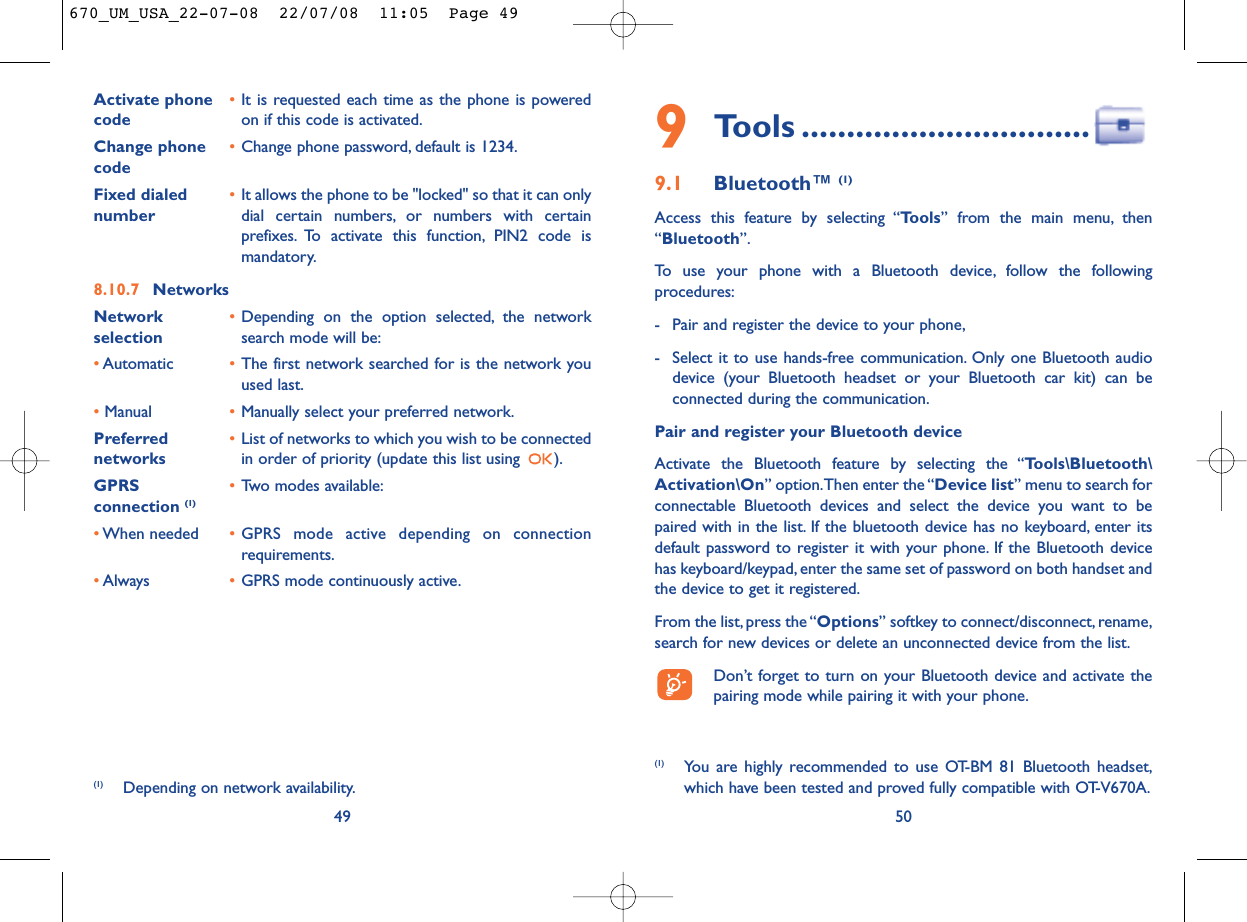 509Tools ................................9.1 Bluetooth™ (1)Access this feature by selecting “Tools” from the main menu, then“Bluetooth”.To use your phone with a Bluetooth device, follow the followingprocedures:- Pair and register the device to your phone,- Select it to use hands-free communication. Only one Bluetooth audiodevice (your Bluetooth headset or your Bluetooth car kit) can beconnected during the communication.Pair and register your Bluetooth deviceActivate the Bluetooth feature by selecting the “Tools\Bluetooth\Activation\On” option.Then enter the “Device list” menu to search forconnectable Bluetooth devices and select the device you want to bepaired with in the list. If the bluetooth device has no keyboard, enter itsdefault password to register it with your phone. If the Bluetooth devicehas keyboard/keypad, enter the same set of password on both handset andthe device to get it registered.From the list,press the “Options” softkey to connect/disconnect, rename,search for new devices or delete an unconnected device from the list.Don’t forget to turn on your Bluetooth device and activate thepairing mode while pairing it with your phone.(1) You are highly recommended to use OT-BM 81 Bluetooth headset,which have been tested and proved fully compatible with OT-V670A.Activate phone  •It is requested each time as the phone is powered code on if this code is activated.Change phone •Change phone password, default is 1234.codeFixed dialed  •It allows the phone to be &quot;locked&quot; so that it can only number dial certain numbers, or numbers with certainprefixes. To activate this function, PIN2 code ismandatory.8.10.7 NetworksNetwork  •Depending on the option selected, the network selection search mode will be:•Automatic •The first network searched for is the network youused last.•Manual •Manually select your preferred network.Preferred  •List of networks to which you wish to be connected networks in order of priority (update this list using  ).GPRS  •Two modes available:connection (1)•When needed •GPRS mode active depending on connectionrequirements.•Always •GPRS mode continuously active.49(1) Depending on network availability.670_UM_USA_22-07-08  22/07/08  11:05  Page 49