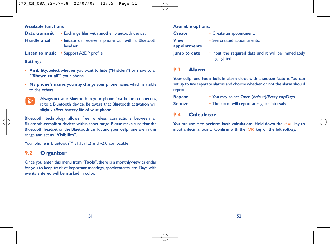Available options:Create •Create an appointment.View  •See created appointments.appointmentsJump to date •Input the required date and it will be immediatelyhighlighted.9.3 AlarmYour cellphone has a built-in alarm clock with a snooze feature.You canset up to five separate alarms and choose whether or not the alarm shouldrepeat.Repeat •You may select Once (default)/Every day/Days.Snooze •The alarm will repeat at regular intervals.9.4 CalculatorYou can use it to perform basic calculations. Hold down the  key toinput a decimal point. Confirm with the  key or the left softkey.52Available functionsData transmit •Exchange files with another bluetooth device.Handle a call •Initiate or receive a phone call with a Bluetoothheadset.Listen to music •Support A2DP profile.Settings •Visibility: Select whether you want to hide (“Hidden”) or show to all(“Shown to all”) your phone.•My phone&apos;s name: you may change your phone name, which is visibleto the others.Always activate Bluetooth in your phone first before connectingit to a Bluetooth device. Be aware that Bluetooth activation willslightly affect battery life of your phone.Bluetooth technology allows free wireless connections between allBluetooth-compliant devices within short range. Please make sure that theBluetooth headset or the Bluetooth car kit and your cellphone are in thisrange and set as “Visibility”.Your phone is Bluetooth™ v1.1, v1.2 and v2.0 compatible.9.2 OrganizerOnce you enter this menu from “Tools”, there is a monthly-view calendarfor you to keep track of important meetings, appointments, etc. Days withevents entered will be marked in color.51670_UM_USA_22-07-08  22/07/08  11:05  Page 51
