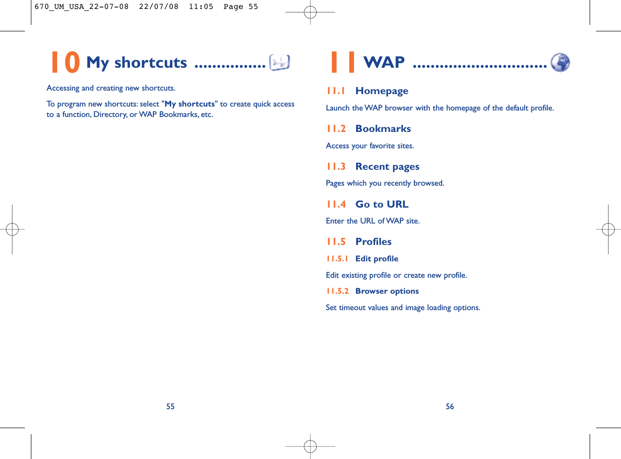 11WAP ..............................11.1 HomepageLaunch the WAP browser with the homepage of the default profile.11.2 BookmarksAccess your favorite sites.11.3 Recent pagesPages which you recently browsed.11.4 Go to URLEnter the URL of WAP site.11.5 Profiles11.5.1 Edit profileEdit existing profile or create new profile.11.5.2 Browser optionsSet timeout values and image loading options.5610 My shortcuts ................Accessing and creating new shortcuts.To program new shortcuts: select &quot;My shortcuts&quot; to create quick accessto a function, Directory, or WAP Bookmarks, etc.55670_UM_USA_22-07-08  22/07/08  11:05  Page 55