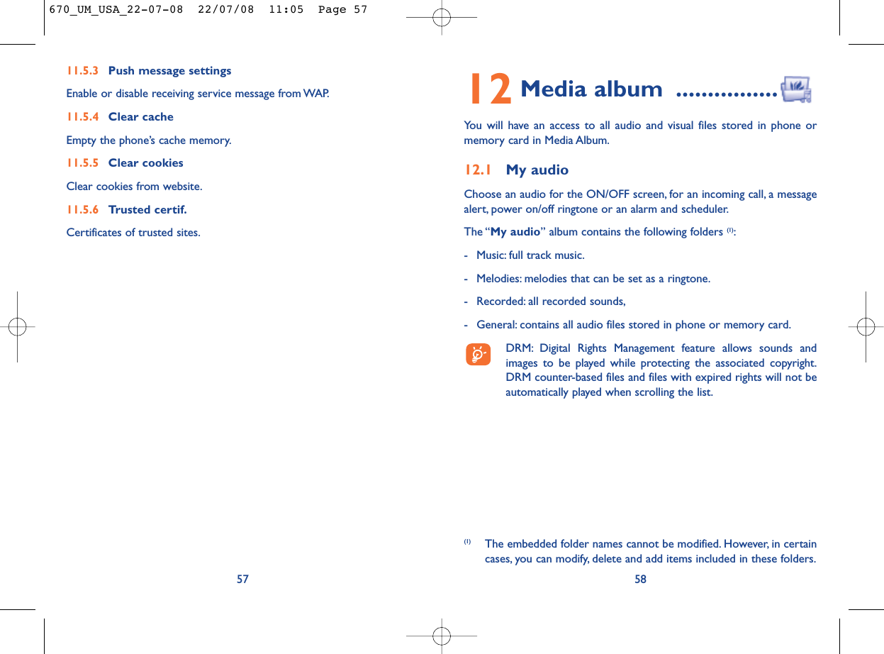 12 Media album ................You will have an access to all audio and visual files stored in phone ormemory card in Media Album.12.1 My audioChoose an audio for the ON/OFF screen, for an incoming call, a messagealert, power on/off ringtone or an alarm and scheduler.The “My audio” album contains the following folders (1):- Music: full track music.- Melodies: melodies that can be set as a ringtone.- Recorded: all recorded sounds,- General: contains all audio files stored in phone or memory card.DRM: Digital Rights Management feature allows sounds andimages to be played while protecting the associated copyright.DRM counter-based files and files with expired rights will not beautomatically played when scrolling the list.58(1) The embedded folder names cannot be modified. However, in certaincases, you can modify, delete and add items included in these folders.11.5.3 Push message settingsEnable or disable receiving service message from WAP.11.5.4 Clear cacheEmpty the phone’s cache memory.11.5.5 Clear cookiesClear cookies from website.11.5.6 Trusted certif.Certificates of trusted sites.57670_UM_USA_22-07-08  22/07/08  11:05  Page 57