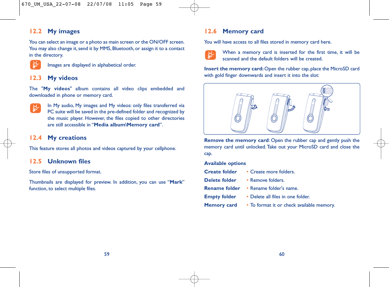 12.6 Memory cardYou will have access to all files stored in memory card here.When a memory card is inserted for the first time, it will bescanned and the default folders will be created.Insert the memory card: Open the rubber cap, place the MicroSD cardwith gold finger downwards and insert it into the slot:60Remove the memory card: Open the rubber cap and gently push thememory card until unlocked. Take out your MicroSD card and close thecap.Available optionsCreate folder •Create more folders.Delete folder •Remove folders.Rename folder •Rename folder&apos;s name.Empty folder •Delete all files in one folder.Memory card  •To format it or check available memory.12.2 My imagesYou can select an image or a photo as main screen or the ON/OFF screen.You may also change it, send it by MMS, Bluetooth, or assign it to a contactin the directory.Images are displayed in alphabetical order.12.3 My videosThe &quot;My videos&quot; album contains all video clips embedded anddownloaded in phone or memory card.In My audio, My images and My videos: only files transferred viaPC suite will be saved in the pre-defined folder and recognized bythe music player. However, the files copied to other directoriesare still accessible in “Media album\Memory card”.12.4 My creationsThis feature stores all photos and videos captured by your cellphone.12.5 Unknown filesStore files of unsupported format.Thumbnails are displayed for preview. In addition, you can use “Mark”function, to select multiple files.59670_UM_USA_22-07-08  22/07/08  11:05  Page 59