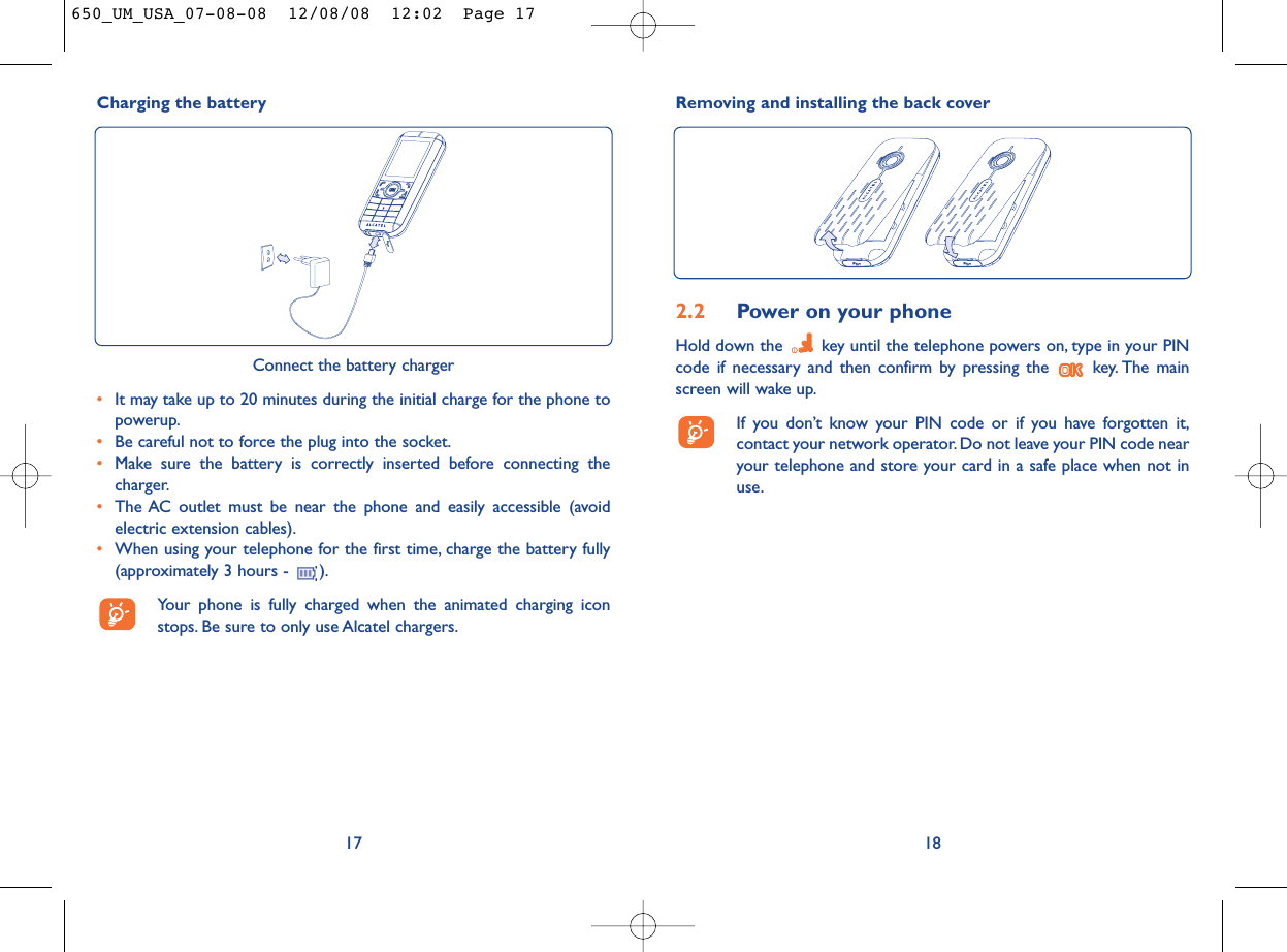 Removing and installing the back cover182.2 Power on your phoneHold down the  key until the telephone powers on, type in your PINcode if necessary and then confirm by pressing the  key. The mainscreen will wake up.If you don’t know your PIN code or if you have forgotten it,contact your network operator. Do not leave your PIN code nearyour telephone and store your card in a safe place when not inuse.Charging the battery17Connect the battery charger•It may take up to 20 minutes during the initial charge for the phone topowerup.•Be careful not to force the plug into the socket.•Make sure the battery is correctly inserted before connecting thecharger.•The AC outlet must be near the phone and easily accessible (avoidelectric extension cables).•When using your telephone for the first time, charge the battery fully(approximately 3 hours -  ).Your phone is fully charged when the animated charging iconstops. Be sure to only use Alcatel chargers.650_UM_USA_07-08-08  12/08/08  12:02  Page 17