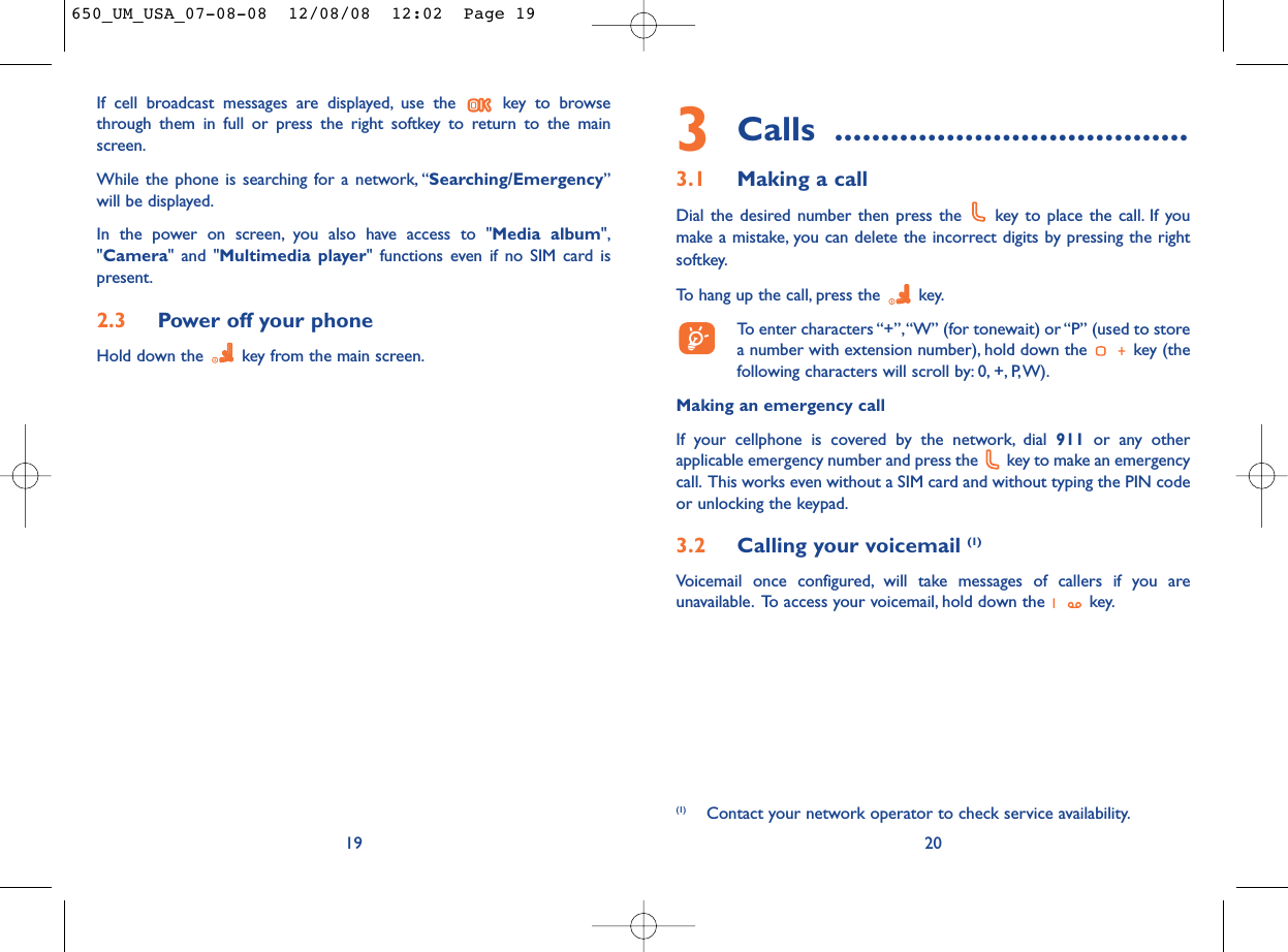 3Calls ......................................3.1 Making a callDial the desired number then press the  key to place the call. If youmake a mistake, you can delete the incorrect digits by pressing the rightsoftkey.To hang up the call, press the  key.To enter characters “+”,“W” (for tonewait) or “P” (used to storea number with extension number), hold down the  key (thefollowing characters will scroll by: 0, +, P,W).Making an emergency callIf your cellphone is covered by the network, dial 911 or any otherapplicable emergency number and press the  key to make an emergencycall. This works even without a SIM card and without typing the PIN codeor unlocking the keypad.3.2 Calling your voicemail (1)Voicemail once configured, will take messages of callers if you areunavailable. To access your voicemail, hold down the  key.20(1) Contact your network operator to check service availability.If cell broadcast messages are displayed, use the  key to browsethrough them in full or press the right softkey to return to the mainscreen.While the phone is searching for a network, “Searching/Emergency”will be displayed.In the power on screen, you also have access to &quot;Media album&quot;,&quot;Camera&quot; and &quot;Multimedia player&quot; functions even if no SIM card ispresent.2.3 Power off your phoneHold down the  key from the main screen.19650_UM_USA_07-08-08  12/08/08  12:02  Page 19