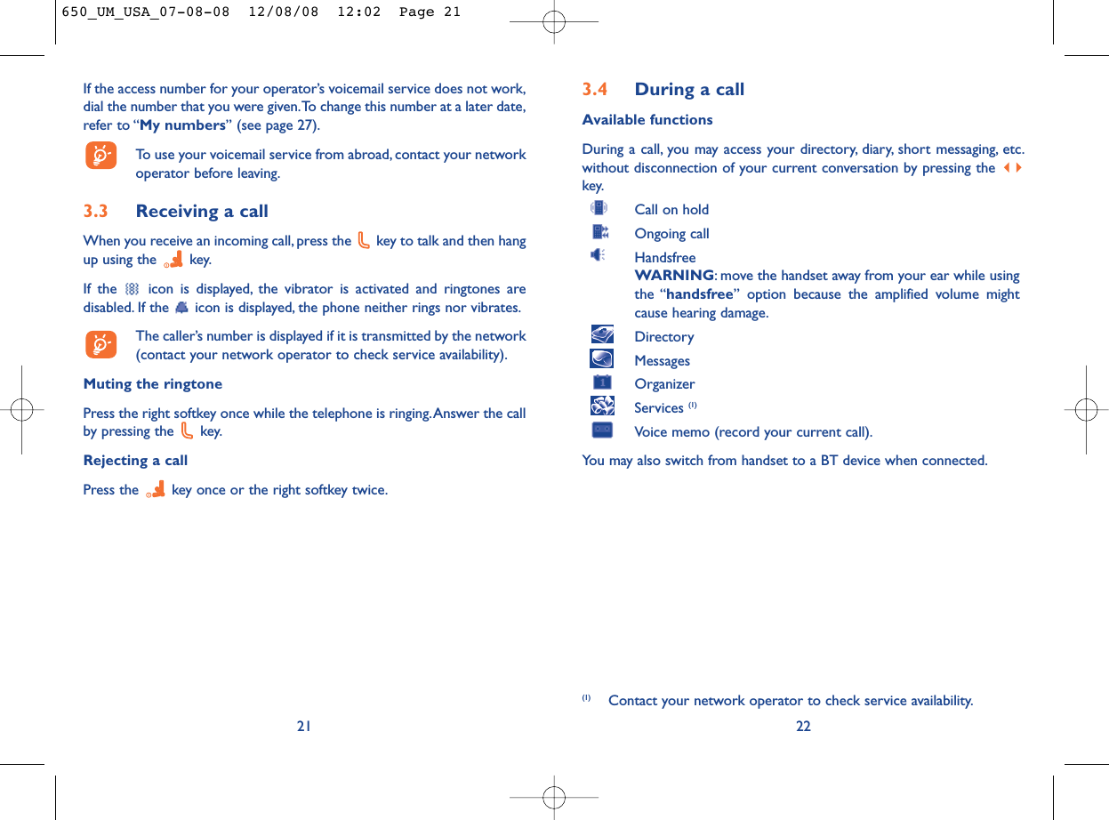 3.4 During a callAvailable functionsDuring a call, you may access your directory, diary, short messaging, etc.without disconnection of your current conversation by pressing the key.Call on holdOngoing callHandsfreeWARNING: move the handset away from your ear while usingthe “handsfree” option because the amplified volume mightcause hearing damage.DirectoryMessages OrganizerServices (1)Voice memo (record your current call).You may also switch from handset to a BT device when connected.22(1) Contact your network operator to check service availability.If the access number for your operator’s voicemail service does not work,dial the number that you were given.To change this number at a later date,refer to “My numbers” (see page 27).To use your voicemail service from abroad, contact your networkoperator before leaving.3.3 Receiving a callWhen you receive an incoming call, press the  key to talk and then hangup using the  key.If the  icon is displayed, the vibrator is activated and ringtones aredisabled. If the  icon is displayed, the phone neither rings nor vibrates.The caller’s number is displayed if it is transmitted by the network(contact your network operator to check service availability).Muting the ringtonePress the right softkey once while the telephone is ringing.Answer the callby pressing the  key.Rejecting a callPress the  key once or the right softkey twice.21650_UM_USA_07-08-08  12/08/08  12:02  Page 21