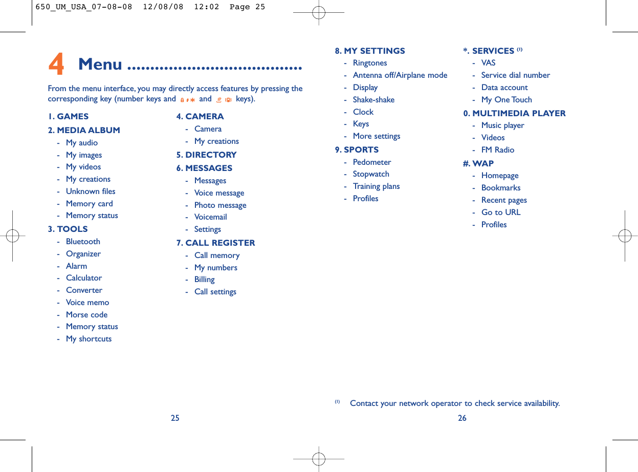 268. MY SETTINGS - Ringtones- Antenna off/Airplane mode - Display- Shake-shake- Clock-Keys- More settings9. SPORTS- Pedometer- Stopwatch- Training plans- Profiles*. SERVICES (1)-VAS- Service dial number- Data account- My One Touch0. MULTIMEDIA PLAYER- Music player- Videos- FM Radio#. WAP- Homepage- Bookmarks- Recent pages- Go to URL- Profiles (1) Contact your network operator to check service availability.4Menu ......................................From the menu interface, you may directly access features by pressing thecorresponding key (number keys and  and  keys).251. GAMES2. MEDIA ALBUM- My audio- My images- My videos- My creations- Unknown files- Memory card- Memory status3. TOOLS- Bluetooth- Organizer- Alarm- Calculator- Converter- Voice memo- Morse code- Memory status- My shortcuts4. CAMERA- Camera- My creations5. DIRECTORY6. MESSAGES- Messages- Voice message- Photo message- Voicemail- Settings7. CALL REGISTER- Call memory- My numbers- Billing- Call settings650_UM_USA_07-08-08  12/08/08  12:02  Page 25