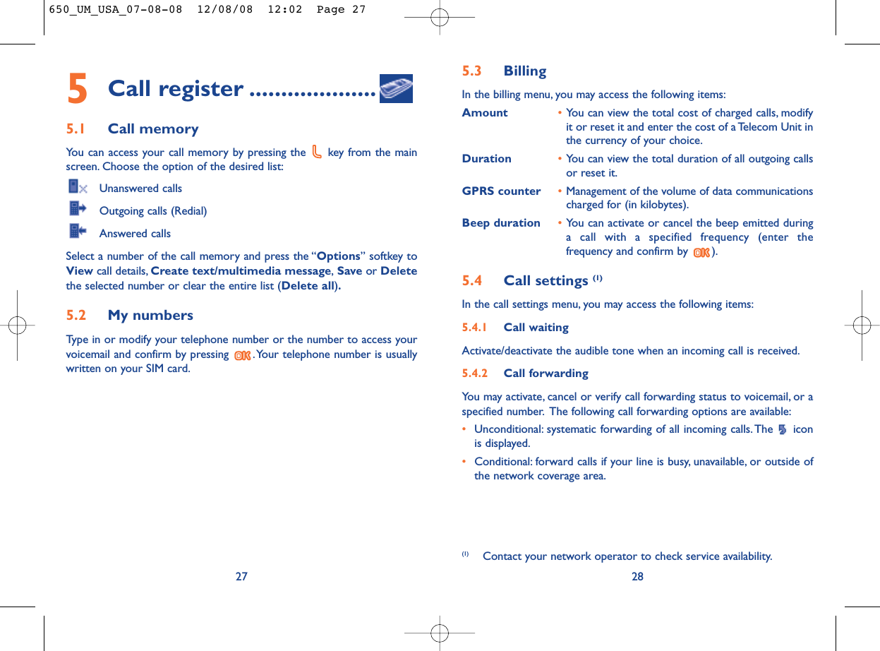 5.3 Billing In the billing menu, you may access the following items:Amount •You can view the total cost of charged calls, modifyit or reset it and enter the cost of a Telecom Unit inthe currency of your choice.Duration •You can view the total duration of all outgoing callsor reset it.GPRS counter •Management of the volume of data communicationscharged for (in kilobytes).Beep duration •You can activate or cancel the beep emitted duringa call with a specified frequency (enter thefrequency and confirm by  ).5.4 Call settings (1)In the call settings menu, you may access the following items:5.4.1 Call waitingActivate/deactivate the audible tone when an incoming call is received.5.4.2 Call forwardingYou may activate, cancel or verify call forwarding status to voicemail, or aspecified number. The following call forwarding options are available:•Unconditional: systematic forwarding of all incoming calls. The  iconis displayed.•Conditional: forward calls if your line is busy, unavailable, or outside ofthe network coverage area.28(1) Contact your network operator to check service availability.5Call register ....................5.1 Call memory You can access your call memory by pressing the  key from the mainscreen. Choose the option of the desired list:Unanswered callsOutgoing calls (Redial)Answered calls Select a number of the call memory and press the “Options” softkey toView call details, Create text/multimedia message,Save or Deletethe selected number or clear the entire list (Delete all).5.2 My numbers Type in or modify your telephone number or the number to access yourvoicemail and confirm by pressing  .Your telephone number is usuallywritten on your SIM card.27650_UM_USA_07-08-08  12/08/08  12:02  Page 27