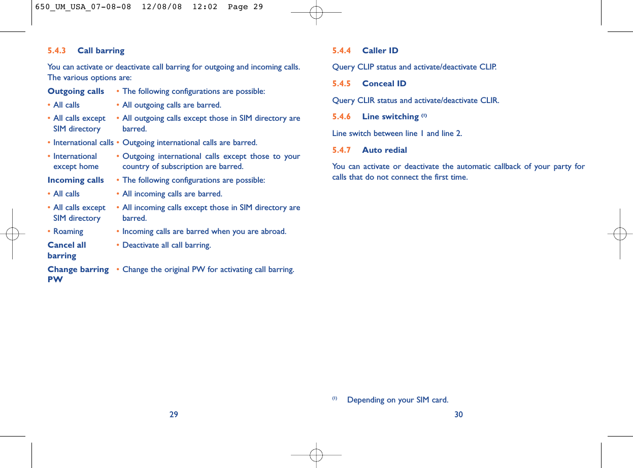 5.4.4 Caller IDQuery CLIP status and activate/deactivate CLIP.5.4.5 Conceal IDQuery CLIR status and activate/deactivate CLIR.5.4.6 Line switching (1)Line switch between line 1 and line 2.5.4.7 Auto redialYou can activate or deactivate the automatic callback of your party forcalls that do not connect the first time.30(1) Depending on your SIM card.5.4.3 Call barringYou can activate or deactivate call barring for outgoing and incoming calls.The various options are:Outgoing calls •The following configurations are possible:•All calls •All outgoing calls are barred.•All calls except •All outgoing calls except those in SIM directory are SIM directory barred.•International calls •Outgoing international calls are barred.•International  •Outgoing international calls except those to your except home country of subscription are barred.Incoming calls •The following configurations are possible:•All calls •All incoming calls are barred.•All calls except  •All incoming calls except those in SIM directory are SIM directory barred.•Roaming •Incoming calls are barred when you are abroad.Cancel all •Deactivate all call barring.barringChange barring •Change the original PW for activating call barring.PW29650_UM_USA_07-08-08  12/08/08  12:02  Page 29