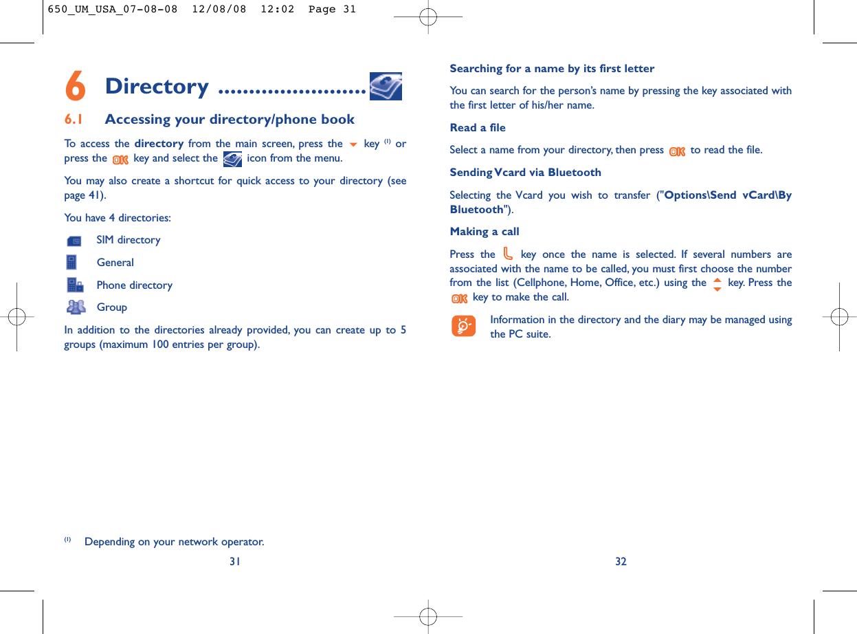 Searching for a name by its first letterYou can search for the person’s name by pressing the key associated withthe first letter of his/her name.Read a fileSelect a name from your directory, then press  to read the file.Sending Vcard via BluetoothSelecting the Vcard you wish to transfer (&quot;Options\Send vCard\ByBluetooth&quot;).Making a callPress the  key once the name is selected. If several numbers areassociated with the name to be called, you must first choose the numberfrom the list (Cellphone, Home, Office, etc.) using the key. Press thekey to make the call.Information in the directory and the diary may be managed usingthe PC suite.326Directory ........................6.1 Accessing your directory/phone bookTo access the directory from the main screen, press the  key (1) orpress the  key and select the  icon from the menu.You may also create a shortcut for quick access to your directory (seepage 41).You have 4 directories:SIM directoryGeneralPhone directoryGroupIn addition to the directories already provided, you can create up to 5groups (maximum 100 entries per group).31(1) Depending on your network operator.650_UM_USA_07-08-08  12/08/08  12:02  Page 31