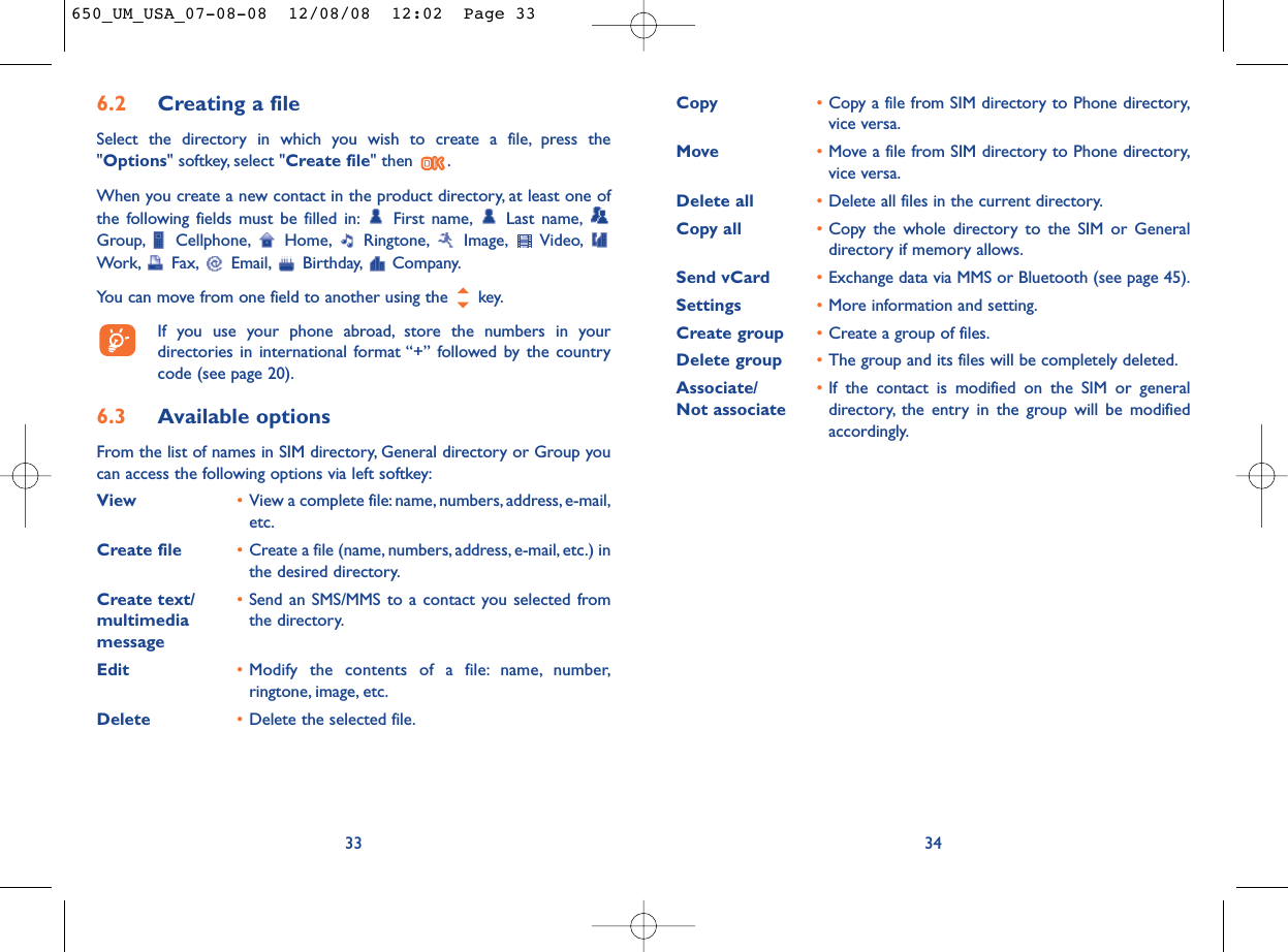 Copy •Copy a file from SIM directory to Phone directory,vice versa.Move •Move a file from SIM directory to Phone directory,vice versa.Delete all •Delete all files in the current directory.Copy all  •Copy the whole directory to the SIM or Generaldirectory if memory allows.Send vCard •Exchange data via MMS or Bluetooth (see page 45).Settings •More information and setting.Create group •Create a group of files.Delete group •The group and its files will be completely deleted.Associate/ •If the contact is modified on the SIM or general Not associate directory, the entry in the group will be modifiedaccordingly.346.2 Creating a fileSelect the directory in which you wish to create a file, press the&quot;Options&quot; softkey, select &quot;Create file&quot; then  .When you create a new contact in the product directory, at least one ofthe following fields must be filled in: First name, Last name,Group, Cellphone, Home, Ringtone, Image, Video,Work, Fax, Email, Birthday, Company.You can move from one field to another using the  key.If you use your phone abroad, store the numbers in yourdirectories in international format “+” followed by the countrycode (see page 20).6.3 Available optionsFrom the list of names in SIM directory, General directory or Group youcan access the following options via left softkey:View •View a complete file:name, numbers, address, e-mail,etc.Create file •Create a file (name, numbers, address, e-mail, etc.) inthe desired directory.Create text/ •Send an SMS/MMS to a contact you selected from multimedia  the directory.messageEdit •Modify the contents of a file: name, number,ringtone, image, etc.Delete •Delete the selected file.33650_UM_USA_07-08-08  12/08/08  12:02  Page 33