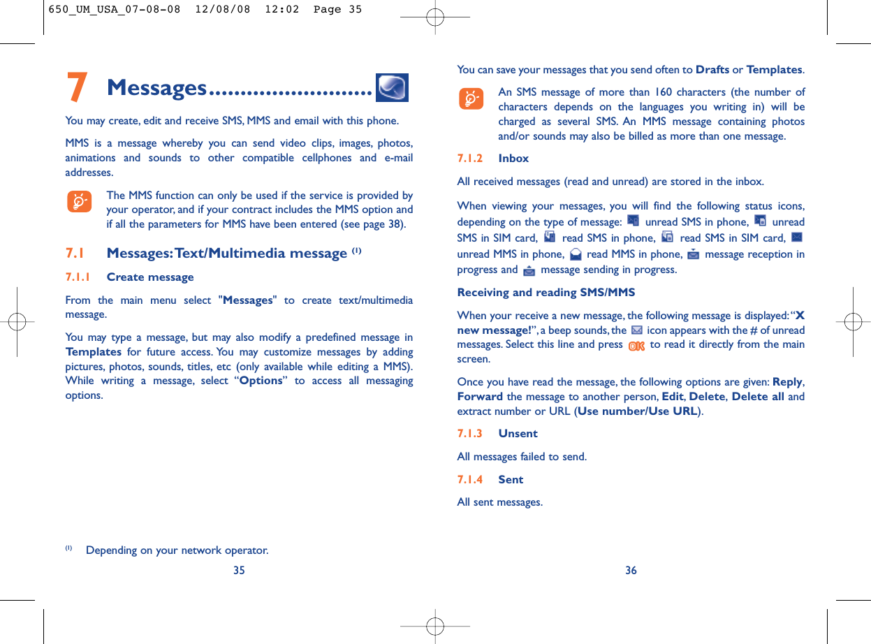 You can save your messages that you send often to Drafts or Templates.An SMS message of more than 160 characters (the number ofcharacters depends on the languages you writing in) will becharged as several SMS. An MMS message containing photosand/or sounds may also be billed as more than one message.7.1.2 InboxAll received messages (read and unread) are stored in the inbox.When viewing your messages, you will find the following status icons,depending on the type of message: unread SMS in phone, unreadSMS in SIM card, read SMS in phone, read SMS in SIM card,unread MMS in phone, read MMS in phone, message reception inprogress and  message sending in progress.Receiving and reading SMS/MMSWhen your receive a new message, the following message is displayed:“Xnew message!”, a beep sounds, the  icon appears with the # of unreadmessages. Select this line and press  to read it directly from the mainscreen.Once you have read the message, the following options are given: Reply,Forward the message to another person, Edit,Delete,Delete all andextract number or URL (Use number/Use URL).7.1.3 UnsentAll messages failed to send.7.1.4 SentAll sent messages.367Messages..........................You may create, edit and receive SMS, MMS and email with this phone.MMS is a message whereby you can send video clips, images, photos,animations and sounds to other compatible cellphones and e-mailaddresses.The MMS function can only be used if the service is provided byyour operator, and if your contract includes the MMS option andif all the parameters for MMS have been entered (see page 38).7.1 Messages:Text/Multimedia message (1) 7.1.1 Create messageFrom the main menu select &quot;Messages&quot; to create text/multimediamessage.You may type a message, but may also modify a predefined message inTemplates for future access. You may customize messages by addingpictures, photos, sounds, titles, etc (only available while editing a MMS).While writing a message, select “Options” to access all messagingoptions.35(1) Depending on your network operator.650_UM_USA_07-08-08  12/08/08  12:02  Page 35