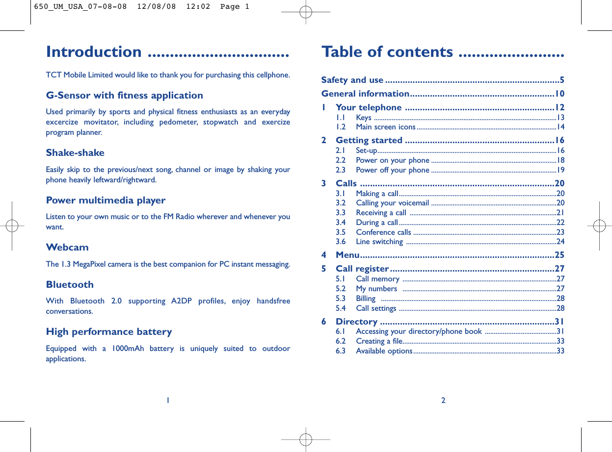 Table of contents ........................Safety and use ......................................................................5General information..........................................................101 Your telephone ............................................................121.1 Keys ......................................................................................................131.2 Main screen icons ..............................................................................142 Getting started ............................................................162.1 Set-up....................................................................................................162.2 Power on your phone ......................................................................182.3 Power off your phone ......................................................................193 Calls ..............................................................................203.1 Making a call........................................................................................203.2 Calling your voicemail ......................................................................203.3 Receiving a call ..................................................................................213.4 During a call........................................................................................223.5 Conference calls ................................................................................233.6 Line switching ....................................................................................244 Menu..............................................................................255 Call register..................................................................275.1 Call memory ......................................................................................275.2 My numbers  ......................................................................................275.3 Billing ..................................................................................................285.4 Call settings ........................................................................................286 Directory ......................................................................316.1 Accessing your directory/phone book ........................................316.2 Creating a file......................................................................................336.3 Available options................................................................................332Introduction ................................TCT Mobile Limited would like to thank you for purchasing this cellphone.G-Sensor with fitness applicationUsed primarily by sports and physical fitness enthusiasts as an everydayexcercize movitator, including pedometer, stopwatch and exercizeprogram planner.Shake-shakeEasily skip to the previous/next song, channel or image by shaking yourphone heavily leftward/rightward.Power multimedia playerListen to your own music or to the FM Radio wherever and whenever youwant.WebcamThe 1.3 MegaPixel camera is the best companion for PC instant messaging.BluetoothWith Bluetooth 2.0 supporting A2DP profiles, enjoy handsfreeconversations.High performance batteryEquipped with a 1000mAh battery is uniquely suited to outdoorapplications.1650_UM_USA_07-08-08  12/08/08  12:02  Page 1