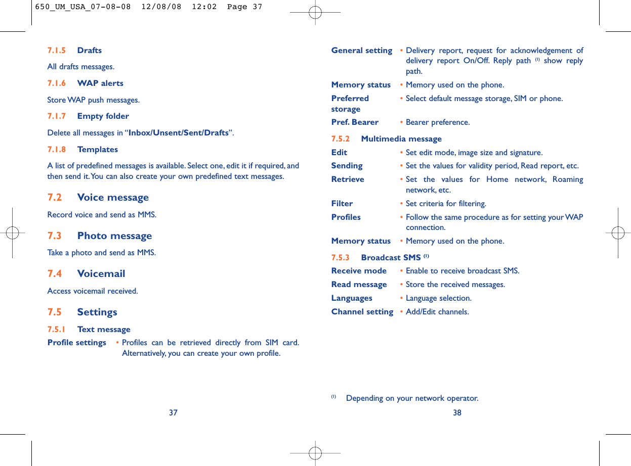 General setting •Delivery report, request for acknowledgement ofdelivery report On/Off. Reply path (1) show replypath.Memory status •Memory used on the phone.Preferred •Select default message storage, SIM or phone.storagePref. Bearer •Bearer preference.7.5.2 Multimedia messageEdit •Set edit mode, image size and signature.Sending •Set the values for validity period, Read report, etc.Retrieve •Set the values for Home network, Roamingnetwork, etc.Filter •Set criteria for filtering.Profiles •Follow the same procedure as for setting your WAPconnection.Memory status •Memory used on the phone.7.5.3 Broadcast SMS (1)Receive mode •Enable to receive broadcast SMS.Read message •Store the received messages.Languages •Language selection.Channel setting •Add/Edit channels.387.1.5 DraftsAll drafts messages.7.1.6 WAP alertsStore WAP push messages.7.1.7 Empty folderDelete all messages in “Inbox/Unsent/Sent/Drafts”.7.1.8 TemplatesA list of predefined messages is available. Select one, edit it if required, andthen send it.You can also create your own predefined text messages.7.2 Voice messageRecord voice and send as MMS.7.3 Photo messageTake a photo and send as MMS.7.4 VoicemailAccess voicemail received.7.5 Settings7.5.1 Text messageProfile settings •Profiles can be retrieved directly from SIM card.Alternatively, you can create your own profile.37(1) Depending on your network operator.650_UM_USA_07-08-08  12/08/08  12:02  Page 37