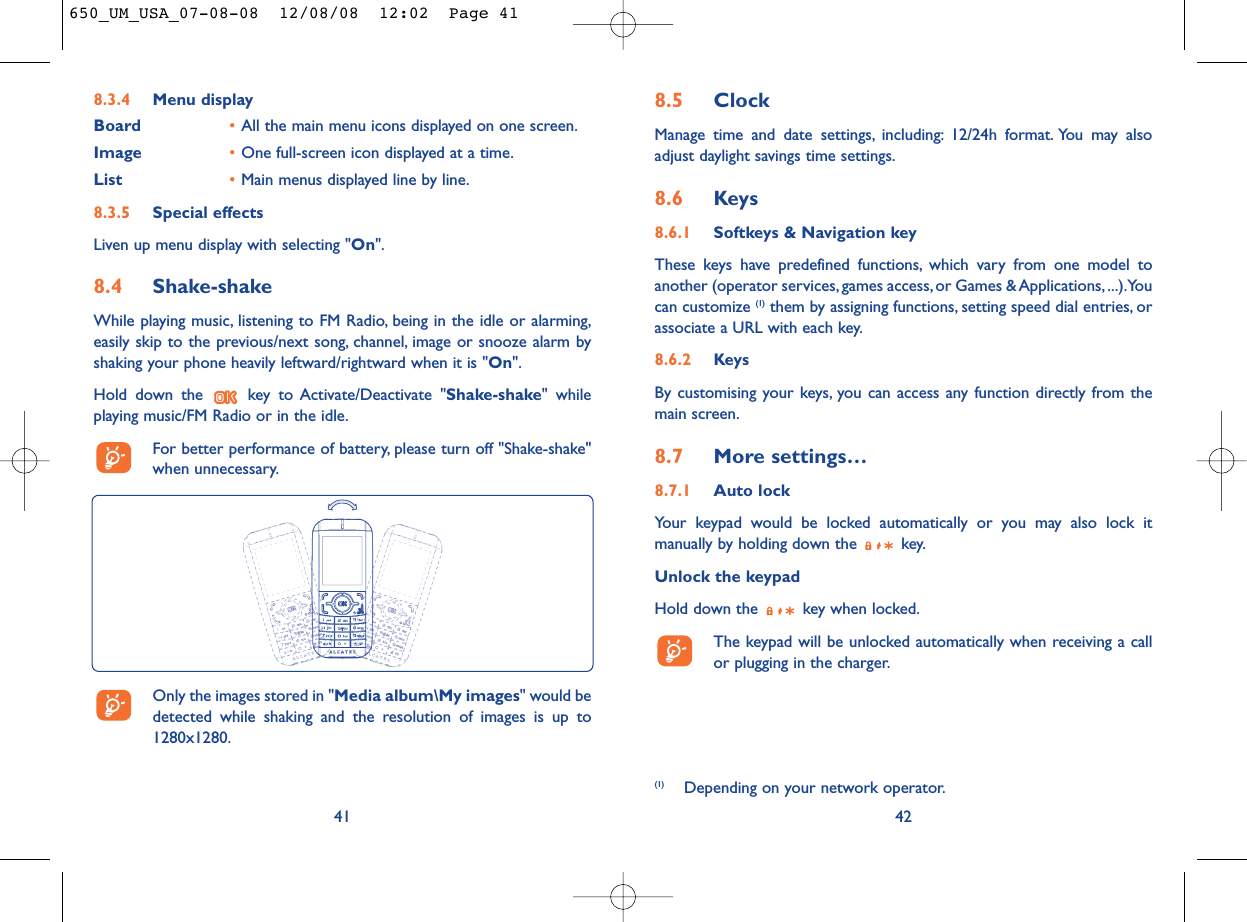 8.5 ClockManage time and date settings, including: 12/24h format. You may alsoadjust daylight savings time settings.8.6 Keys8.6.1 Softkeys &amp; Navigation keyThese keys have predefined functions, which vary from one model toanother (operator services, games access, or Games &amp; Applications, ...).Youcan customize (1) them by assigning functions, setting speed dial entries, orassociate a URL with each key.8.6.2 KeysBy customising your keys, you can access any function directly from themain screen.8.7 More settings…8.7.1 Auto lockYour keypad would be locked automatically or you may also lock itmanually by holding down the  key.Unlock the keypadHold down the  key when locked.The keypad will be unlocked automatically when receiving a callor plugging in the charger.428.3.4 Menu displayBoard •All the main menu icons displayed on one screen.Image •One full-screen icon displayed at a time.List •Main menus displayed line by line.8.3.5 Special effectsLiven up menu display with selecting &quot;On&quot;.8.4 Shake-shakeWhile playing music, listening to FM Radio, being in the idle or alarming,easily skip to the previous/next song, channel, image or snooze alarm byshaking your phone heavily leftward/rightward when it is &quot;On&quot;.Hold down the  key to Activate/Deactivate &quot;Shake-shake&quot; whileplaying music/FM Radio or in the idle.For better performance of battery, please turn off &quot;Shake-shake&quot;when unnecessary.41(1) Depending on your network operator.Only the images stored in &quot;Media album\My images&quot; would bedetected while shaking and the resolution of images is up to1280x1280.650_UM_USA_07-08-08  12/08/08  12:02  Page 41