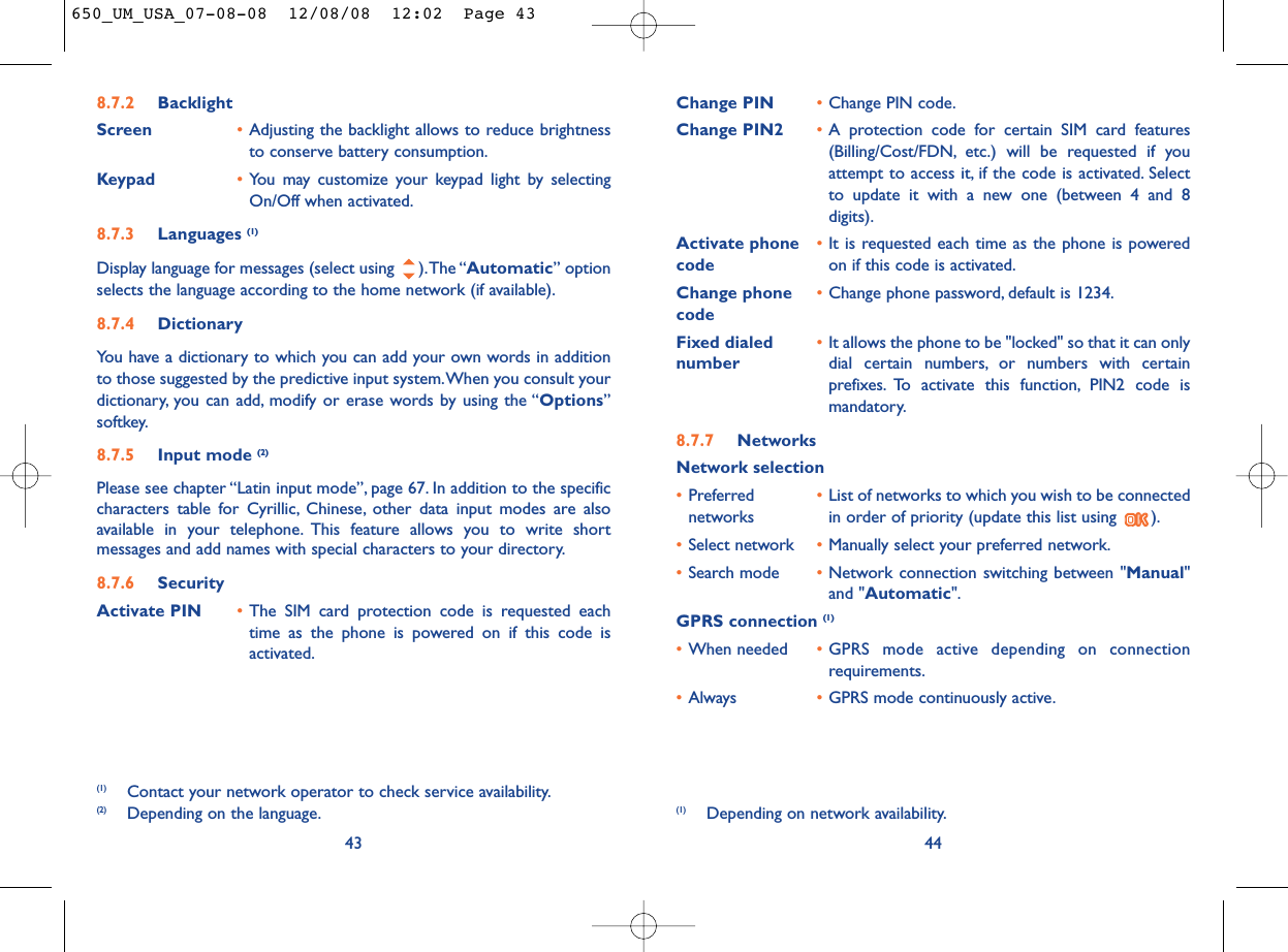 Change PIN •Change PIN code.Change PIN2 •A protection code for certain SIM card features(Billing/Cost/FDN, etc.) will be requested if youattempt to access it, if the code is activated. Selectto update it with a new one (between 4 and 8digits).Activate phone  •It is requested each time as the phone is powered code on if this code is activated.Change phone •Change phone password, default is 1234.codeFixed dialed  •It allows the phone to be &quot;locked&quot; so that it can only number dial certain numbers, or numbers with certainprefixes. To activate this function, PIN2 code ismandatory.8.7.7 NetworksNetwork selection•Preferred  •List of networks to which you wish to be connected networks in order of priority (update this list using  ).•Select network •Manually select your preferred network.•Search mode •Network connection switching between &quot;Manual&quot;and &quot;Automatic&quot;.GPRS connection (1)•When needed •GPRS mode active depending on connectionrequirements.•Always •GPRS mode continuously active.44(1) Depending on network availability.8.7.2 BacklightScreen •Adjusting the backlight allows to reduce brightnessto conserve battery consumption.Keypad •You may customize your keypad light by selectingOn/Off when activated.8.7.3 Languages (1)Display language for messages (select using  ).The “Automatic” optionselects the language according to the home network (if available).8.7.4 DictionaryYou have a dictionary to which you can add your own words in additionto those suggested by the predictive input system.When you consult yourdictionary, you can add, modify or erase words by using the “Options”softkey.8.7.5 Input mode (2)Please see chapter “Latin input mode”, page 67. In addition to the specificcharacters table for Cyrillic, Chinese, other data input modes are alsoavailable in your telephone. This feature allows you to write shortmessages and add names with special characters to your directory.8.7.6 SecurityActivate PIN •The SIM card protection code is requested eachtime as the phone is powered on if this code isactivated.43(1) Contact your network operator to check service availability.(2) Depending on the language.650_UM_USA_07-08-08  12/08/08  12:02  Page 43