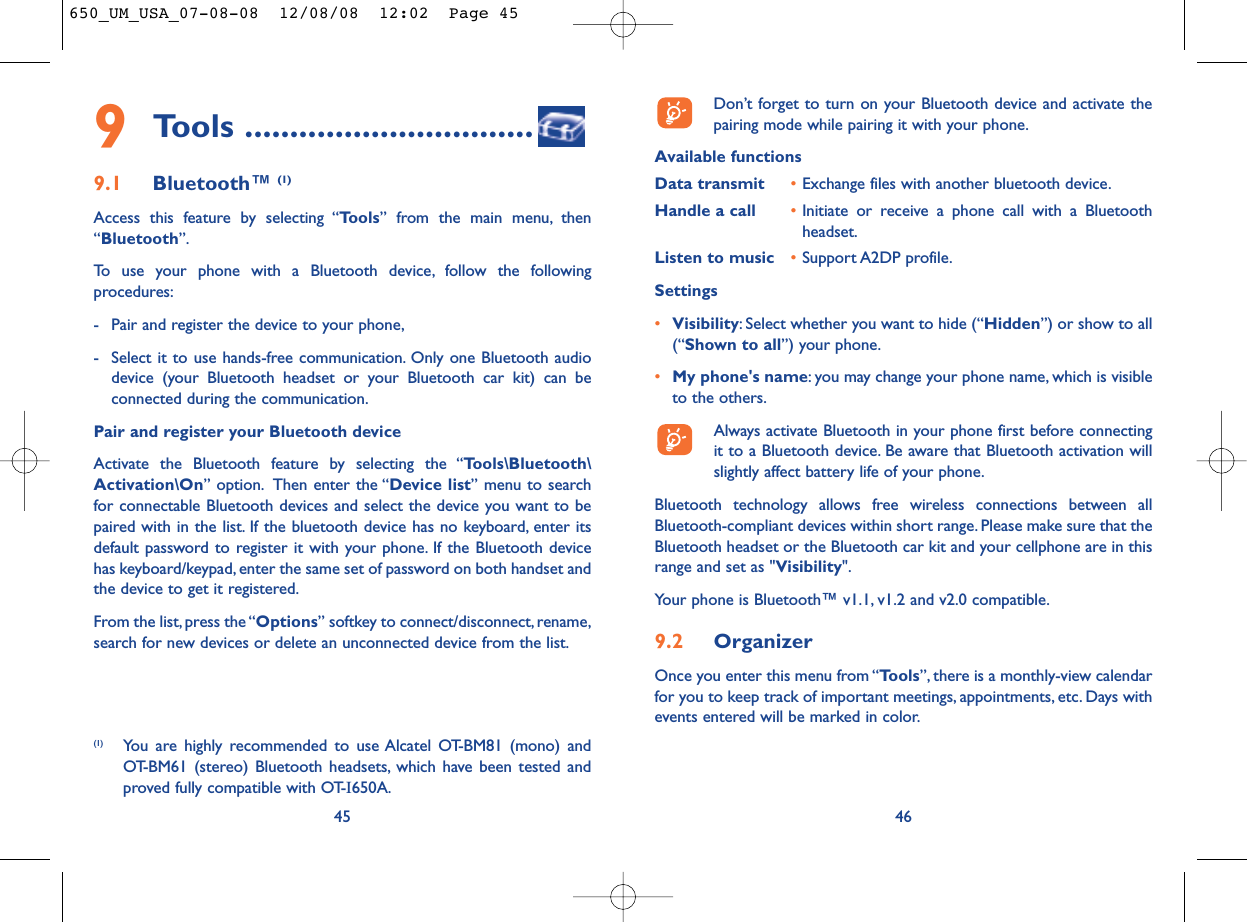 Don’t forget to turn on your Bluetooth device and activate thepairing mode while pairing it with your phone.Available functionsData transmit •Exchange files with another bluetooth device.Handle a call •Initiate or receive a phone call with a Bluetoothheadset.Listen to music •Support A2DP profile.Settings •Visibility: Select whether you want to hide (“Hidden”) or show to all(“Shown to all”) your phone.•My phone&apos;s name: you may change your phone name, which is visibleto the others.Always activate Bluetooth in your phone first before connectingit to a Bluetooth device. Be aware that Bluetooth activation willslightly affect battery life of your phone.Bluetooth technology allows free wireless connections between allBluetooth-compliant devices within short range. Please make sure that theBluetooth headset or the Bluetooth car kit and your cellphone are in thisrange and set as &quot;Visibility&quot;.Your phone is Bluetooth™ v1.1, v1.2 and v2.0 compatible.9.2 OrganizerOnce you enter this menu from “Tools”, there is a monthly-view calendarfor you to keep track of important meetings, appointments, etc. Days withevents entered will be marked in color.46459Tools ................................9.1 Bluetooth™ (1)Access this feature by selecting “Tools” from the main menu, then“Bluetooth”.To use your phone with a Bluetooth device, follow the followingprocedures:- Pair and register the device to your phone,- Select it to use hands-free communication. Only one Bluetooth audiodevice (your Bluetooth headset or your Bluetooth car kit) can beconnected during the communication.Pair and register your Bluetooth deviceActivate the Bluetooth feature by selecting the “Tools\Bluetooth\Activation\On” option. Then enter the “Device list” menu to searchfor connectable Bluetooth devices and select the device you want to bepaired with in the list. If the bluetooth device has no keyboard, enter itsdefault password to register it with your phone. If the Bluetooth devicehas keyboard/keypad, enter the same set of password on both handset andthe device to get it registered.From the list,press the “Options” softkey to connect/disconnect, rename,search for new devices or delete an unconnected device from the list.(1) You are highly recommended to use Alcatel OT-BM81 (mono) andOT-BM61 (stereo) Bluetooth headsets, which have been tested andproved fully compatible with OT-I650A.650_UM_USA_07-08-08  12/08/08  12:02  Page 45