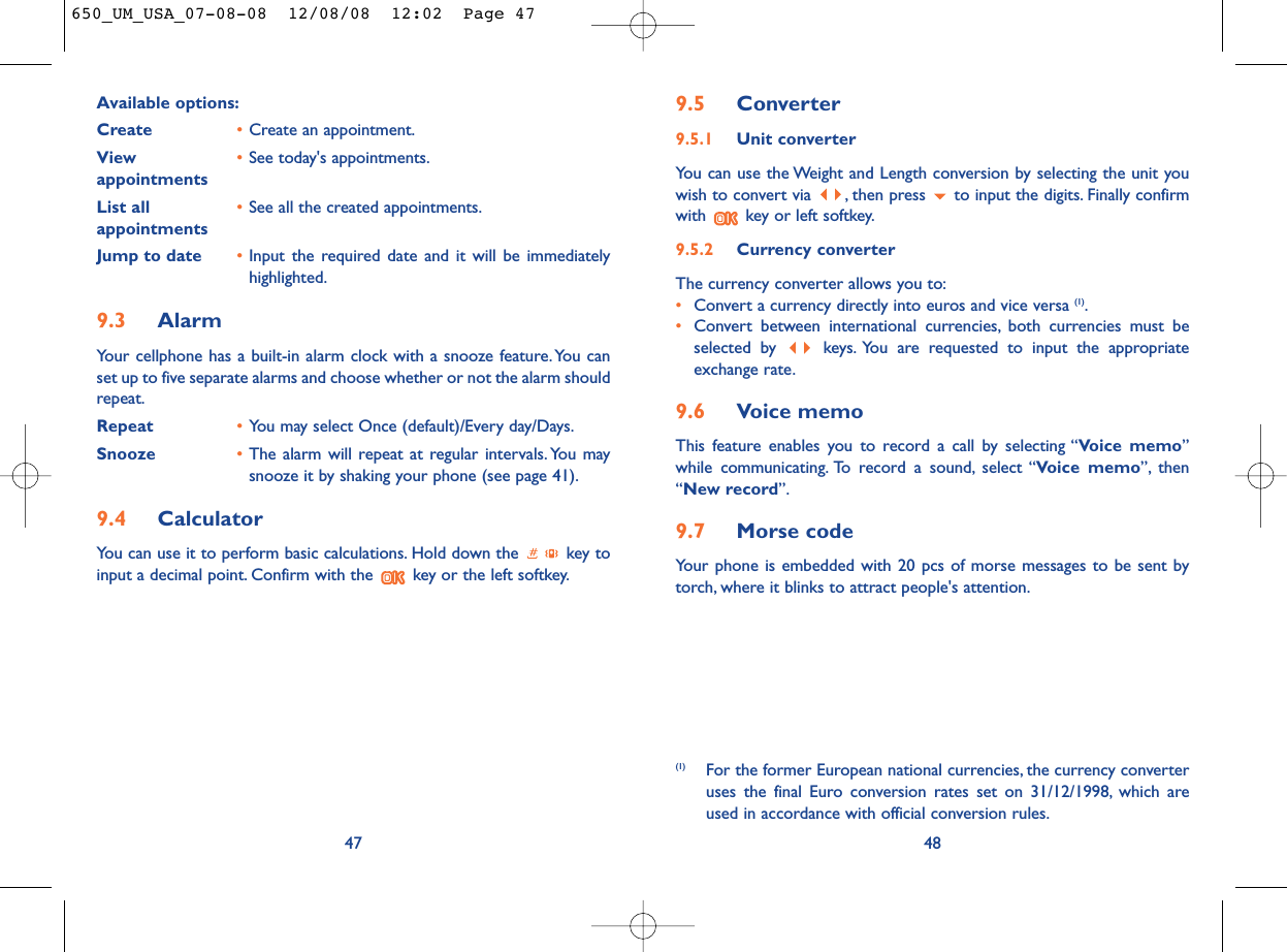 9.5 Converter9.5.1 Unit converterYou can use the Weight and Length conversion by selecting the unit youwish to convert via  , then press  to input the digits. Finally confirmwith  key or left softkey.9.5.2 Currency converterThe currency converter allows you to:•Convert a currency directly into euros and vice versa (1).•Convert between international currencies, both currencies must beselected by  keys. You are requested to input the appropriateexchange rate.9.6 Voice memoThis feature enables you to record a call by selecting “Voice memo”while communicating. To record a sound, select “Voice memo”, then“New record”.9.7 Morse codeYour phone is embedded with 20 pcs of morse messages to be sent bytorch, where it blinks to attract people&apos;s attention.48(1) For the former European national currencies, the currency converteruses the final Euro conversion rates set on 31/12/1998, which areused in accordance with official conversion rules.Available options:Create •Create an appointment.View  •See today&apos;s appointments.appointmentsList all •See all the created appointments.appointments Jump to date •Input the required date and it will be immediatelyhighlighted.9.3 AlarmYour cellphone has a built-in alarm clock with a snooze feature. You canset up to five separate alarms and choose whether or not the alarm shouldrepeat.Repeat •You may select Once (default)/Every day/Days.Snooze •The alarm will repeat at regular intervals. You maysnooze it by shaking your phone (see page 41).9.4 CalculatorYou can use it to perform basic calculations. Hold down the  key toinput a decimal point. Confirm with the  key or the left softkey.47650_UM_USA_07-08-08  12/08/08  12:02  Page 47
