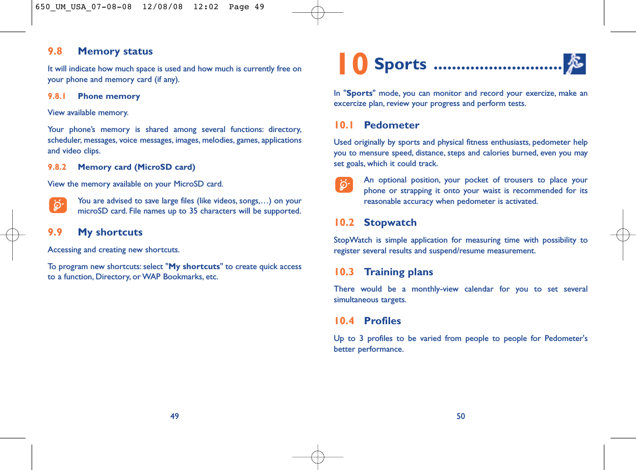 10 Sports ............................In &quot;Sports&quot; mode, you can monitor and record your exercize, make anexcercize plan, review your progress and perform tests.10.1 PedometerUsed originally by sports and physical fitness enthusiasts, pedometer helpyou to mensure speed, distance, steps and calories burned, even you mayset goals, which it could track.An optional position, your pocket of trousers to place yourphone or strapping it onto your waist is recommended for itsreasonable accuracy when pedometer is activated.10.2 StopwatchStopWatch is simple application for measuring time with possibility toregister several results and suspend/resume measurement.10.3 Training plansThere would be a monthly-view calendar for you to set severalsimultaneous targets.10.4 ProfilesUp to 3 profiles to be varied from people to people for Pedometer&apos;sbetter performance.509.8 Memory statusIt will indicate how much space is used and how much is currently free onyour phone and memory card (if any).9.8.1 Phone memory View available memory.Your phone’s memory is shared among several functions: directory,scheduler, messages, voice messages, images, melodies, games, applicationsand video clips.9.8.2 Memory card (MicroSD card)View the memory available on your MicroSD card.You are advised to save large files (like videos, songs,…) on yourmicroSD card. File names up to 35 characters will be supported.9.9 My shortcutsAccessing and creating new shortcuts.To program new shortcuts: select &quot;My shortcuts&quot; to create quick accessto a function, Directory, or WAP Bookmarks, etc.49650_UM_USA_07-08-08  12/08/08  12:02  Page 49