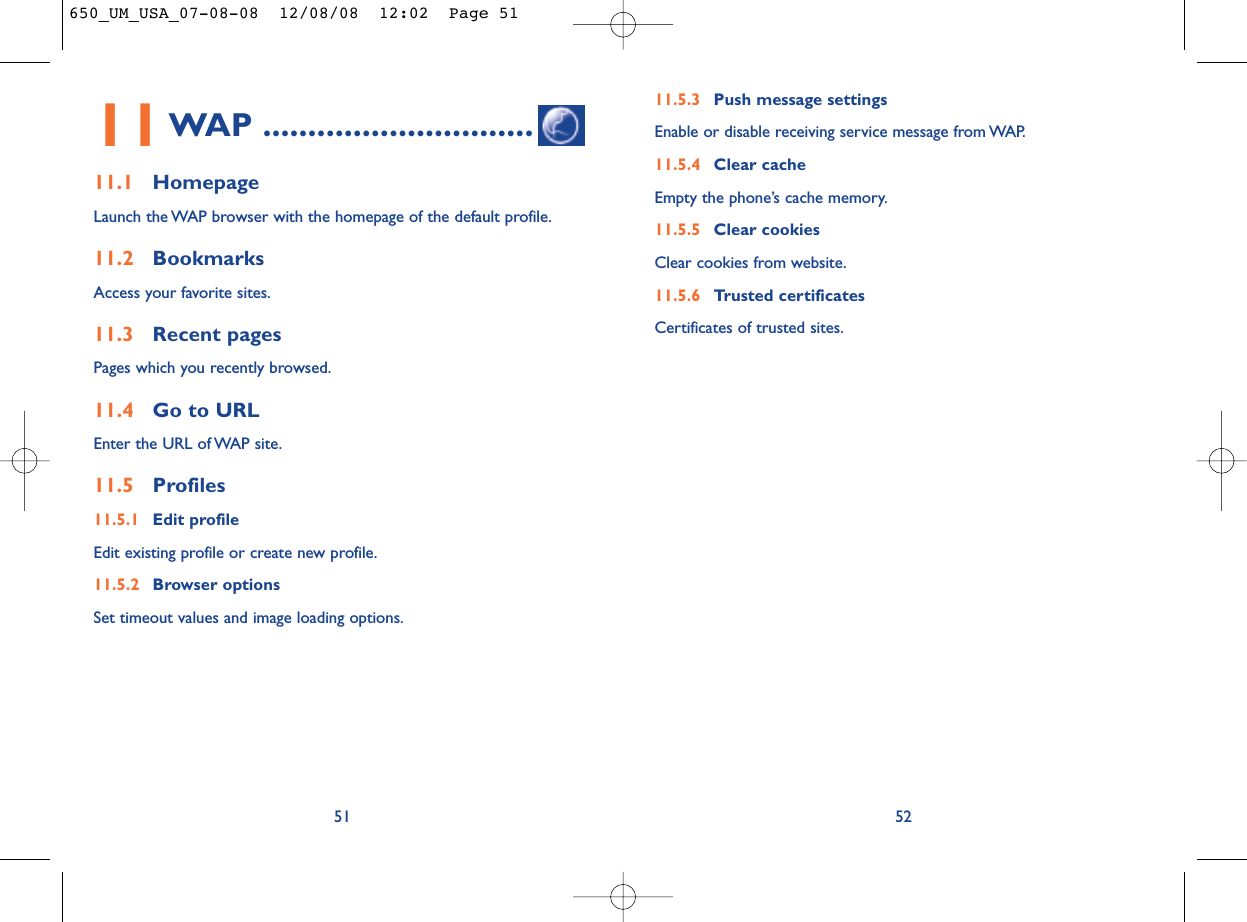 11.5.3 Push message settingsEnable or disable receiving service message from WAP.11.5.4 Clear cacheEmpty the phone’s cache memory.11.5.5 Clear cookiesClear cookies from website.11.5.6 Trusted certificatesCertificates of trusted sites.5211WAP ..............................11.1 HomepageLaunch the WAP browser with the homepage of the default profile.11.2 BookmarksAccess your favorite sites.11.3 Recent pagesPages which you recently browsed.11.4 Go to URLEnter the URL of WAP site.11.5 Profiles11.5.1 Edit profileEdit existing profile or create new profile.11.5.2 Browser optionsSet timeout values and image loading options.51650_UM_USA_07-08-08  12/08/08  12:02  Page 51